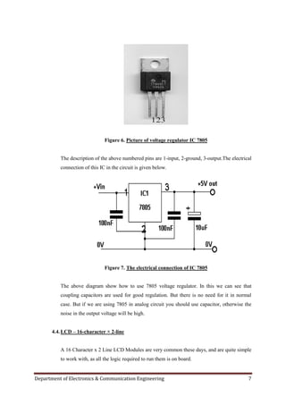 Department of Electronics & Communication Engineering 7
Figure 6. Picture of voltage regulator IC 7805
The description of the above numbered pins are 1-input, 2-ground, 3-output.The electrical
connection of this IC in the circuit is given below.
Figure 7. The electrical connection of IC 7805
The above diagram show how to use 7805 voltage regulator. In this we can see that
coupling capacitors are used for good regulation. But there is no need for it in normal
case. But if we are using 7805 in analog circuit you should use capacitor, otherwise the
noise in the output voltage will be high.
4.4.LCD – 16-character × 2-line
A 16 Character x 2 Line LCD Modules are very common these days, and are quite simple
to work with, as all the logic required to run them is on board.
 
