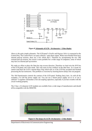 Department of Electronics & Communication Engineering 8
Figure 8. Schematic of LCD – 16-character × 2-line display
Above is the quite simple schematic. The LCD panel‟s Enable and Register Select is connected to the
Control Port. The Control Port is an open collector / open drain output. While most Parallel Ports have
internal pull-up resistors, there are a few which don‟t. Therefore by incorporating the two 10K
external pull up resistors, the circuit is more portable for a wider range of computers, some of which
may have no internal pull up resistors.
We make no effort to place the Data bus into reverse direction. Therefore we hard wire the R/W line
of the LCD panel, into write mode. This will cause no bus conflicts on the data lines. As a result we
cannot read back the LCD‟s internal Busy Flag which tells us if the LCD has accepted and finished
processing the last instruction. This problem is overcome by inserting known delays into our program.
The 10k Potentiometer controls the contrast of the LCD panel. Nothing fancy here. As with all the
examples, I‟ve left the power supply out. You can use a bench power supply set to 5v or use a
onboard +5 regulator. Remember a few de-coupling capacitors, especially if you have trouble with the
circuit working properly.
The 2 line x 16 character LCD modules are available from a wide range of manufacturers and should
all be compatible with the HD44780.
Figure 9. The image of a LCD- 16-character × 2-line display
 