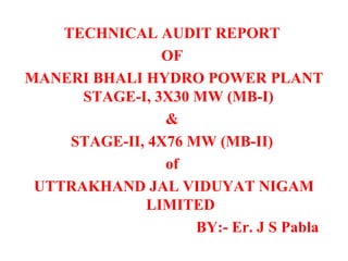 TECHNICAL AUDIT REPORT
OF
MANERI BHALI HYDRO POWER PLANT
STAGE-I, 3X30 MW (MB-I)
&
STAGE-II, 4X76 MW (MB-II)
of
UTTRAKHAND JAL VIDUYAT NIGAM
LIMITED
BY:- Er. J S Pabla
 