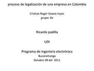 proceso de legalización de una empresa en Colombia

              Cristian Roger lozano reyes
                       grupo: 4e



                  Ricardo padilla

                         UDI

        Programa de ingeniero electrónica
                   Bucaramanga
                Octubre 28 del 2011
 