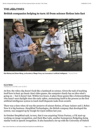 15/06/2015 14:07British companies helping to turn AI from science ﬁction into fact | The Times
Page 1 of 3http://www.thetimes.co.uk/tto/business/workinglife/article4469706.ece
Rob Bishop and Zehan Wang, co-founders of Magic Pony, are innovators in artificial intelligence Richard Pohle
British companies helping to turn AI from science fiction into fact
David Waller
Published at 12:01AM, June 15 2015
At first, the video clip doesn’t look like a landmark in science. Given the task of teaching
itself how to beat 49 classic Atari video games, the computer clearly has no idea what’s
going on — but it doesn’t last. Within two hours, it plays those games like a fortysomething
who hasn’t seen daylight since the early 1980s, announcing itself in the process as the first
artificial intelligence system to teach itself disparate tasks from scratch.
There was a time when AI was the preserve of science fiction, of Isaac Asimov and I, Robot.
Now it is big business. DeepMind Technologies, the British company that developed the
system, was snapped up by Google for £300 million last year.
In October DeepMind said, in turn, that it was acquiring Vision Factory, a UK start-up
working on image recognition, and Dark Blue Labs, another homegrown fledgeling doing
similar work in speech recognition. It also launched a tie-up with the University of Oxford
 