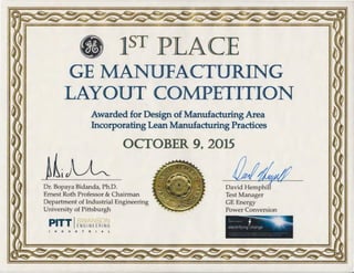 • 1s PLACE
GE MANUFACTURING
LAYOUT COMPETITION
Awarded for Design of Manufacturing Area
Incorporating Lean Manufacturing Practices
~ljJ~Dr. Bopaya Bidanda, Ph.D.
Ernest Roth Professor & Chairman
Department of Industrial Engineering
University of Pittsburgh
PITT IENGINEERING
I N D U S T R I A L
David Hemphil
Test Manager
GE Energy
Power Conversion
.,.. ' f
electrifying change
 