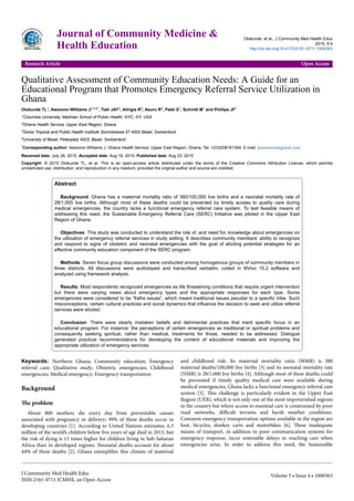 Qualitative Assessment of Community Education Needs: A Guide for an
Educational Program that Promotes Emergency Referral Service Utilization in
Ghana
Olokunde TL1, Awoonor-Williams J2,3,4*, Tiah JAY2, Alirigia R2, Asuru R2, Patel S1, Schmitt M1 and Phillips JF1
1Columbia University, Mailman School of Public Health, NYC, NY, USA
2Ghana Health Service, Upper East Region, Ghana
3Swiss Tropical and Public Health Institute Socinstrasse 57 4002 Basel, Switzerland
4University of Basel, Peterplatz 4003, Basel, Switzerland
*Corresponding author: Awoonor-Williams J, Ghana Health Service, Upper East Region, Ghana, Tel: +233208161394: E-mail: kawoonor@gmail.com
Received date: July 28, 2015, Accepted date: Aug 18, 2015, Published date: Aug 23, 2015
Copyright: © 2015 Olokunde TL, et al. This is an open-access article distributed under the terms of the Creative Commons Attribution License, which permits
unrestricted use, distribution, and reproduction in any medium, provided the original author and source are credited.
Abstract
Background: Ghana has a maternal mortality ratio of 380/100,000 live births and a neonatal mortality rate of
28/1,000 live births. Although most of these deaths could be prevented by timely access to quality care during
medical emergencies, the country lacks a functional emergency referral care system. To test feasible means of
addressing this need, the Sustainable Emergency Referral Care (SERC) Initiative was piloted in the Upper East
Region of Ghana.
Objectives: This study was conducted to understand the role of, and need for, knowledge about emergencies on
the utilization of emergency referral services in study setting. It describes community members’ ability to recognize
and respond to signs of obstetric and neonatal emergencies with the goal of eliciting potential strategies for an
effective community education component of the SERC program.
Methods: Seven focus group discussions were conducted among homogenous groups of community members in
three districts. All discussions were audiotaped and transcribed verbatim, coded in NVivo 10.2 software and
analyzed using framework analysis.
Results: Most respondents recognized emergencies as life threatening conditions that require urgent intervention
but there were varying views about emergency types and the appropriate responses for each type. Some
emergencies were considered to be “frafra issues”, which meant traditional issues peculiar to a specific tribe. Such
misconceptions, certain cultural practices and social dynamics that influence the decision to seek and utilize referral
services were elicited.
Conclusion: There were clearly mistaken beliefs and detrimental practices that merit specific focus in an
educational program. For instance: the perceptions of certain emergencies as traditional or spiritual problems and
consequently seeking spiritual, rather than medical, treatments for those, needed to be addressed. Dialogue
generated practical recommendations for developing the content of educational materials and improving the
appropriate utilization of emergency services.
Keywords: Northern Ghana; Community education; Emergency
referral care; Qualitative study; Obstetric emergencies; Childhood
emergencies; Medical emergency; Emergency transportation
Background
The problem
About 800 mothers die every day from preventable causes
associated with pregnancy or delivery; 99% of these deaths occur in
developing countries [1]. According to United Nations estimates, 6.3
million of the world’s children below five years of age died in 2013, but
the risk of dying is 15 times higher for children living in Sub-Saharan
Africa than in developed regions. Neonatal deaths account for about
44% of these deaths [2]. Ghana exemplifies this climate of maternal
and childhood risk: Its maternal mortality ratio (MMR) is 380
maternal deaths/100,000 live births [3] and its neonatal mortality rate
(NMR) is 28/1,000 live births [4]. Although most of these deaths could
be prevented if timely quality medical care were available during
medical emergencies, Ghana lacks a functional emergency referral care
system [5]. This challenge is particularly evident in the Upper East
Region (UER), which is not only one of the most impoverished regions
in the country but where access to essential care is constrained by poor
road networks, difficult terrains and harsh weather conditions.
Common emergency transportation options available in the region are
foot, bicycles, donkey carts and motorbikes [6]. These inadequate
means of transport, in addition to poor communication systems for
emergency response, incur untenable delays in reaching care when
emergencies arise. In order to address this need, the Sustainable
Journal of Community Medicine &
Health Education
Olokunde, et al., J Community Med Health Educ
2015, 5:4
http://dx.doi.org/10.4172/2161-0711.1000363
Research Article Open Access
J Community Med Health Educ
ISSN:2161-0711 JCMHE, an Open Access
Volume 5 • Issue 4 • 1000363
 
