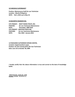3) PUREGOLD SUPERMAKET
Position: Maintenance Staff Air-con Technician
Location : Manila Philippines
DATE: Feb 5, 2012 up to May 16
2) MACORTIZ ENGINEER INC.
SITE PROJECT: CRAFT FOODS PHILPS, INC.
POSITON: Air-con Technician Maintenance
DATE: November, 2009-2010
SITE PROJECT: UNILEVER PHILPS.INC
POSITION: Air-con Technician Maintenance
DATE: Feb, 2010 - January 2012
1) PANASONIC AUTHORIZED SERVICE CENTER,
Location: Sogod Southern Leyte
Position: On Job Training (OJT) /Air-Con Technician
Date: June 16 to October 30, 2009
I hereby certify that the above information is true and correct to the best of knowledge
belief.
NEFEVOSETH AGUILAR AUPE
Position :SENIOR TECHNICIAN
 