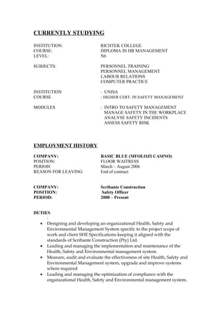 CURRENTLY STUDYING
INSTITUTION: RICHTEK COLLEGE
COURSE: DIPLOMA IN HR MANAGEMENT
LEVEL: N6
SUBJECTS: PERSONNEL TRAINING
PERSONNEL MANAGEMENT
LABOUR RELATIONS
COMPUTER PRACTICE
INSTITUTION : UNISA
COURSE : HIGHER CERT. IN SAFETY MANAGEMENT
MODULES : INTRO TO SAFETY MANAGEMENT
MANAGE SAFETY IN THE WORKPLACE
ANALYSE SAFETY INCIDENTS
ASSESS SAFETY RISK
EMPLOYMENT HISTORY
COMPANY: BASIC BLUE (MFOLOZI CASINO)
POSITION: FLOOR WAITRESS
PERIOD: March – August 2006
REASON FOR LEAVING: End of contract
COMPANY: Scribante Construction
POSITION: Safety Officer
PERIOD: 2008 – Present
DUTIES
:
• Designing and developing an organizational Health, Safety and
Environmental Management System specific to the project scope of
work and client SHE Specifications keeping it aligned with the
standards of Scribante Construction (Pty) Ltd.
• Leading and managing the implementation and maintenance of the
Health, Safety and Environmental management system.
• Measure, audit and evaluate the effectiveness of site Health, Safety and
Environmental Management system, upgrade and improve systems
where required
• Leading and managing the optimization of compliance with the
organizational Health, Safety and Environmental management system.
 