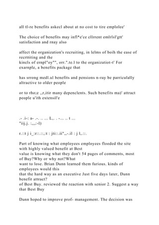 all tl-re benefits askecl about at no cost to tire emplolee'
The choice of benefits may infl*e'ce cllrrent emlrlsl'gtt'
satisfaction and rnay also
affect the organization's recruiting, in lelms of boih the ease of
recrttiting and the
kincls of ernpl"oy"", orr.".te.l to the organizatiot-t' For
exarnple, a benefits package that
has srrong medl.ul benefits and pensions n-ray be parriculally
altractive to older people
or to rho;e ,,r,itir many depenclents. Such benefits ma)' attract
people u'ith extensil'e
.- .i-: a- .-. .. ... L,. . -... .. t ...
"iij.j. :,,,:-l)
r.::t j i_:r::.::,:t : jti::.ii",,-.il : j l,.::.
Part of knowing what employees employees flooded the site
with highly valued benefit at Best
value is knowing what they don't 54 pages of comments, most
of Buy?Why or why not?What
want to lose. Brian Dunn learned them furious. kinds of
employees would this
that the hard way as an executive Just five days later, Dunn
benefit attract?
of Best Buy. reviewed the reaction with senior 2. Suggest a way
that Best Buy
Dunn hoped to improve prof- management. The decision was
 