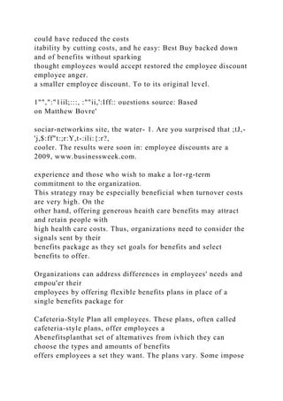 could have reduced the costs
itability by cutting costs, and he easy: Best Buy backed down
and of benefits without sparking
thought employees would accept restored the employee discount
employee anger.
a smaller employee discount. To to its original level.
1"",":"1iil;:::, :""ii,':Iff:: ouestions source: Based
on Matthew Bovre'
sociar-networkins site, the water- 1. Are you surprised that ;tJ,-
'j,$:ff"t:;r:Y,t-:ili:{:r?,
cooler. The results were soon in: employee discounts are a
2009, www.businessweek.com.
experience and those who wish to make a lor-rg-term
commitment to the organization.
This strategy rnay be especially beneficial when turnover costs
are very high. On the
other hand, offering generous heaith care benefits may attract
and retain people with
high health care costs. Thus, organizations need to consider the
signals sent by their
benefits package as they set goals for benefits and select
benefits to offer.
Organizations can address differences in employees' needs and
empou'er their
employees by offering flexible benefits plans in place of a
single benefits package for
Cafeteria-Style Plan all employees. These plans, often called
cafeteria-style plans, offer employees a
Abenefitsplanthat set of altematives from ivhich they can
choose the types and amounts of benefits
offers employees a set they want. The plans vary. Some impose
 