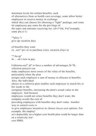 minimum levels for cerlain benefits, such
of alternatives from as health care coverage; some allow better
employees to receive money in exchange
which they can choose for choosing a "light" package; and some
let employees pay extra for the privilege of
the types and amounts receiving Jor. uJt-t"rlm. For"example,
some pla.ri l.i
"*ploy."r
give up vacation days
of benefits they want
ro, ,oor"-prv or to purchase extra ,racation d'ays in
"*.hu.rg"
fo. , .ed.r.tion in pay.
Cafeteria-styl" pl".rr have a number of advantager.36 Th.
selection process can
make employees more aware of the value of the benefits,
particularly when the plan
assigns each employee a sum of money to allocate to benefits.
Also, the individual
choice in a cafeteria plan enables each empioyee to match his or
her needs to the
cornpanyt benefits, increasing the plan's actual value to the
empioyee. And because
employees would not select benefits they don't want, the
company avoids the cost of
providing employees u'ith benefits they don't value. Another
way to control costs is
to give employees incentives to choose lou,er-cost options. For
example, the employ'
ee's deductible on a higher-cost health plan could be larger than
on a relatively lou'-
cost HMO.
 