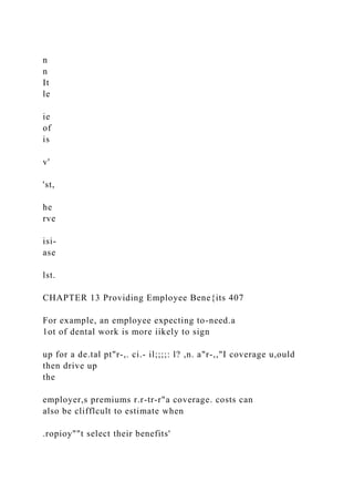 n
n
It
le
ie
of
is
v'
'st,
he
rve
isi-
ase
lst.
CHAPTER 13 Providing Employee Bene{its 407
For example, an employee expecting to-need.a
1ot of dental work is more iikely to sign
up for a de.tal pt"r-,. ci.- il;;;;: l? ,n. a"r-,,"I coverage u,ould
then drive up
the
employer,s premiums r.r-tr-r"a coverage. costs can
also be clifflcult to estimate when
.ropioy""t select their benefits'
 