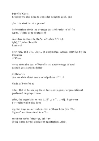 Benefits'Costs
Er,rployers also need to consider benefits cos6. one
place to start is rvith general
i'rformarion about the average costs of rurio*-b"rr"fits
types. fidelv used sources of
cosr dara include th. Br."ui of Labor S,"rit,l.t
igls),'i*pto'ee,Renefit
Research
l.rsrirure, and U.S. Ch;;t., of Cominerce. Annual slrrveys by the
Chamber
of Corn'
nerce stare rhe cost of benefits as a percentage of total
payroll costs and in dollar
tttillolor.rs
can use data about costs to help them t:l"tl :l:,
klnds of benefits to
oifer. But in balancing these decisions against organizational
goals-and employee ben-
efits, the organization -uy d..id" ,o ofl", ..rol]', high-cost
b"r-re{itt while also look-
ing for ways ro .orrrrol-,h. cost of those bene{its. The
highest'cost items tend to offer
rhe mosr room foffur*gr, uri ""rv
if the items permit choice or negotiation. Also,
 