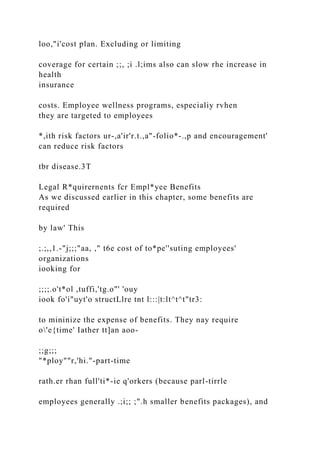 loo,"i'cost plan. Excluding or limiting
coverage for certain ;;, ;i .l;ims also can slow rhe increase in
health
insurance
costs. Employee wellness programs, especialiy rvhen
they are targeted to employees
*,ith risk factors ur-,a'ir'r.t.,a"-folio*-.,p and encouragement'
can reduce risk factors
tbr disease.3T
Legal R*quirernents fcr Empl*yee Benefits
As we discussed earlier in this chapter, some benefits are
required
by law' This
;.;,,1.-"j;;;"aa, ," t6e cost of to*pe''suting employees'
organizations
iooking for
;;;;.o't*ol ,tuffi,'tg.o"' 'ouy
iook fo'i"uyt'o structLlre tnt l:::|t:lt^t^t"tr3:
to mininize the expense of benefits. They nay require
o'e{time' Iather tt]an aoo-
;;g;;;
"*ploy""r,'hi."-part-time
rath.er rhan full'ti*-ie q'orkers (because parl-tirrle
employees generally .;i;; ;".h smaller benefits packages), and
 