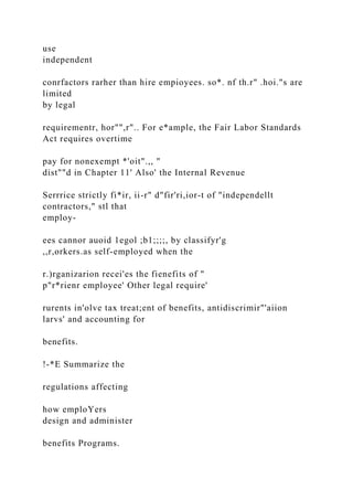 use
independent
conrfactors rarher than hire empioyees. so*. nf th.r" .hoi."s are
limited
by legal
requirementr, hor"",r".. For e*ample, the Fair Labor Standards
Act requires overtime
pay for nonexempt *'oit".,, "
dist""d in Chapter 11' Also' the Internal Revenue
Serrrice strictly fi*ir, ii-r" d"fir'ri,ior-t of "independellt
contractors," stl that
employ-
ees cannor auoid 1egol ;b1;;;;, by classifyr'g
,,r,orkers.as self-employed when the
r.)rganizarion recei'es the fienefits of "
p"r*rienr employee' Other legal require'
rurents in'olve tax treat;ent of benefits, antidiscrimir"'aiion
larvs' and accounting for
benefits.
!-*E Summarize the
regulations affecting
how emploYers
design and administer
benefits Programs.
 