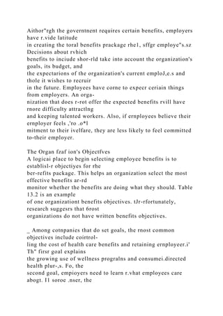 Aithor"rgh the governtnent requires certain benefits, employers
have r.vide latitude
in creating the toral benefits prackage rhe1, sffgr employe"s.sz
Decisions about rvhich
benefits to inciude shor-rld take into account the organization's
goals, its budget, and
the expectarions of the organization's current emploJ,e.s and
thole it wishes to recruir
in the future. Employees have corne to expecr ceriain things
from employers. An orga-
nization that does r-rot offer the expected benefits rvill have
rnore difficulty attractlng
and keeping talented workers. Also, if ernployees believe their
ernployer feels ,'ro .o*l
mitment to their ivelfare, they are less likely to feel committed
to-their employer.
The Organ fzaf ion's Objectfves
A logicai place to begin selecting employee benefits is to
establisl-r objectiyes for rhe
ber-refits package. This helps an organization select the most
effective benefits ar-rd
monitor whether the benefits are doing what they should. Table
13.2 is an example
of one organizationt benefits objectives. tJr-rfortunately,
research suggesrs that 6rost
organizations do not have written benefits objectives.
_ Among cotnpanies that do set goals, the rnost common
objectives include coirtrol-
ling the cost of health care benefits and retaining ernployeer.i'
Th" firsr goal explains
the growing use of wellness progralns and consumei.directed
health plur-,s. Fo, the
second goal, empioyers need to learn r.vhat employees care
abogt. I1 soroe .nser, the
 