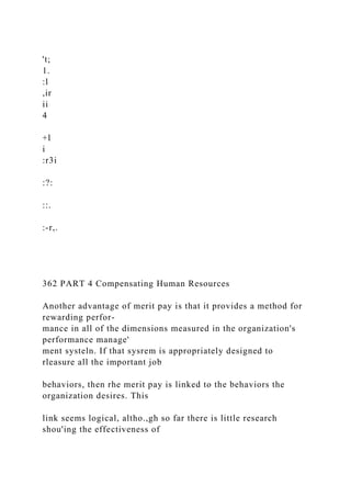 't;
1.
:l
,ir
ii
4
+l
i
:r3i
:?:
::.
:-r,.
362 PART 4 Compensating Human Resources
Another advantage of merit pay is that it provides a method for
rewarding perfor-
mance in all of the dimensions measured in the organization's
performance manage'
ment systeln. If that sysrem is appropriately designed to
rleasure all the important job
behaviors, then rhe merit pay is linked to the behaviors the
organization desires. This
link seems logical, altho.,gh so far there is little research
shou'ing the effectiveness of
 
