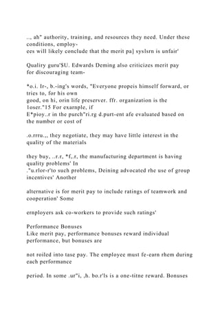 .., ah" authority, training, and resources they need. Under these
conditions, employ-
ees will likely conclude that the merit pa] syslsrn is unfair'
Qualiry guru'$U. Edwards Deming also criticizes merit pay
for discouraging team-
*o.i. Ir-, b.-ing's words, "Everyone propeis himself forward, or
tries to, for his own
good, on hi, orin life preserver. ffr. organization is the
1oser."15 For exarnple, if
E*pioy..r in the purch"ri.rg d.purt-ent afe evaluated based on
the number or cost of
.o.rrru.,, they negotiate, they may have little interest in the
quality of the materials
they buy, ..r.r, *f,.r, the manufacturing department is having
quality problems' In
."u.rlor-r'to such problems, Deining advocated rhe use of group
incentives' Another
alternative is for merit pay to include ratings of teamwork and
cooperation' Some
ernployers ask co-workers to provide such ratings'
Performance Bonuses
Like merit pay, performance bonuses reward individual
performance, but bonuses are
not roiled into tase pay. The employee must fe-earn rhem during
each performance
period. In some .ur"i, ,h. bo.r'ls is a one-titne reward. Bonuses
 