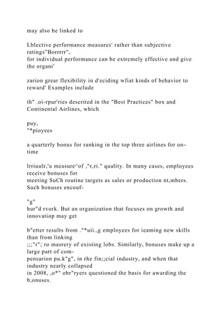 may also be linked to
Lblective performance measures' rather than subjective
ratings''Borrrrr",
for individual performance can be extremely effective and give
the organi'
zarion grear flexibility in d'eciding wfiat kinds of behavior to
reward' Examples include
th" .oi-rpur'ries descrited in the "Best Practices" box and
Continental Airlines, which
puy,
"*pioyees
a quarterly bonus for ranking in the top three airlines for on-
time
lrriuulr,'u measure^of ,"r,ri." quality. In many cases, employees
receive bonuses for
meeting SuCh routine targets as sales or production nt,mbers.
Such bonuses encouf-
"g"
hur"d rvork. But an organization that focuses on growth and
innovatiop may get
b"etter results from ."*uii.,g employees for ieaming new skills
than from linking
;;;"r"; ro masrery of existing lobs. Similarly, bonuses make up a
large part of com-
pensarion pu.k"g", in rhe fin;;cial industry, and when that
industry nearly collapsed
in 2008, ,o*" obr"ryers questioned the basis for awarding the
b,onuses.
 