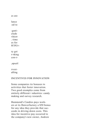 es are
lance
:ed to
:gani-
clude
vhictr
.-time
es for
ICOUr-
ry get
r-rking
con-r-
,apsetl
rvest-
alling
INCENTIVES FOR INNOVATION
Some companies tie bonuses to
activities that foster innovation.
Two good examples come from
entirely different i ndustries: candy
making and survey research.
Hammond's Candies pays work-
ers at its Denverfactory a $50 bonus
for any idea they provide that suc-
ceeds in driving down costs. This
idea for incentive pay occurred to
the company's new owner, Andrew
 