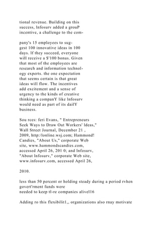tional revenue. Building on this
success, lnfosurv added a grouP
incentive, a challenge to the com-
pany's 15 employees to sug-
gest 100 innovative ideas in 100
days. lf they succeed, everyone
will receive a $'100 bonus. Given
that most of the employees are
research and information technol-
ogy experts. the one expectation
that seems certain is that great
ideas will flow. The incentives
add excitement and a sense of
urgency to the kinds of creative
thinking a companY like lnfosurv
would need as part of its dailY
business.
Sou rces: feri Evans, " Entrepreneurs
Seek Ways to Draw Out Workers' ldeas,"
Wall Street Journal, December 21 ,
2009, http:/lonline.wsj.com; Hammond!
Candies, "About Us," corporate Web
site, www.hammondscandies.com,
accessed April 26, 201 0; and lnfosurv,
"About lnfosurv," corporate Web site,
www.infosurv.com, accessed April 26,
2010.
less than 50 percent or holding steady during a period rvhen
govert'rment funds were
needed to keep tl-re companies alivel16
Adding ro this flexibilit1,, organizations also rnay motivate
 
