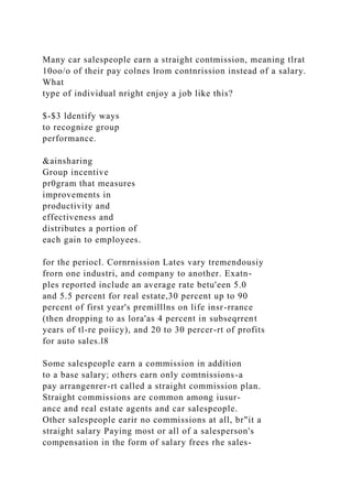 Many car salespeople earn a straight contmission, meaning tlrat
10oo/o of their pay colnes lrom contnrission instead of a salary.
What
type of individual nright enjoy a job like this?
$-$3 ldentify ways
to recognize group
performance.
&ainsharing
Group incentive
pr0gram that measures
improvements in
productivity and
effectiveness and
distributes a portion of
each gain to employees.
for the periocl. Cornrnission Lates vary tremendousiy
frorn one industri, and company to another. Exatn-
ples reported include an average rate betu'een 5.0
and 5.5 percent for real estate,30 percent up to 90
percent of first year's premilllns on life insr-rrance
(then dropping to as lora'as 4 percent in subseqrrent
years of tl-re poiicy), and 20 to 30 percer-rt of profits
for auto sales.l8
Some salespeople earn a commission in addition
to a base salary; others earn only comtnissions-a
pay arrangenrer-rt called a straight commission plan.
Straight commissions are common among iusur-
ance and real estate agents and car salespeople.
Other salespeople earir no commissions at all, br"it a
straight salary Paying most or all of a salesperson's
compensation in the form of salary frees rhe sales-
 