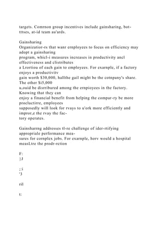 targets. Comrnon group incentives include gainsharing, bot-
tttses, at-id team au'ards.
Gainsharing
Organizatior-rs that wanr ernployees to focus on efficiency may
adopt a gainsharing
program, whicl-i measures increases in productivity ancl
effectiveness and clistributes
a Lrortiou of each gain to employees. For exarnple, if a factory
enjoys a productivitv
gain worth $30,000, hallthe gail might be the cotnpany's share.
The other $i5,000
u,ouid be disrribured among the ernpioyees in the factory.
Knowing that they can
enjoy a financial benefit from helping the compar-ry be more
procluctirre, employees
supposedly will look for rvays to u'ork more efficiently and
impror,e the rvay the fac-
tory operates.
Gainsharrng addresses tl-re challenge of ider-rtifying
appropriale performance mea-
sures for cornplex jobs. For exarnple, horv would a hospital
measLtre the prodr-rction
F:
}J
;:i
'3
ril
t:
 