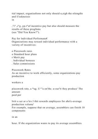 tial impact, organizalions not only shouid u,eigh the stlengths
and li'eaknesses
in
,"i".,i"g ,yp.r"of incentive pay but also should measure the
results of these progfams
(see "Did You Know?").
Pay for lndividual Perfsrmane€
Organizations may reward individual performance with a
variety of incentives:
o Piecework rates
o Standard hour plans
r Merit pay
. lndividual bonuses
. Sales commissions
Piecework Rates
As an incentive to work efficiently, some organizations pay
production
workers a
piecework rate, a *ug. U^"a on'the. u-our'tt they produce' The
amount
paid per
lrrit o ser ar a lev.l thit rewards employees for abo'e-average
production volume'
For example, suppose that on average, assemblers can finish 10
components
in an
hour. lf rhe organization wanrs to pay its average assemblers
 