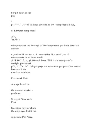 $8^p:t hour, it can
pay
"
p]"."*".f. ."i" of $B/hour dividea by 10 -components/hour,
o. $.80 per component'
A"-,
"rr.*bl"r
who produces the average of 10 components per hour earns an
amount
e.,rral ro $8 oer tro.r., i., assernbler *Lo prod.',.es 12
components in an hour would
;il^$.80;":.2, o, g9.60 each hour. Thii is an example of a
straight piecework
pl"i, U..""r. th" .*ployer pays the same rate per piece' no matter
how much the
r.vorker produces.
Piecework Rate
A wage based on
the amount workers
produ ce.
Straight Piecework
Plan
lncentive pay in which
the employer PaYS the
same rate Per Piece,
 