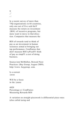 tr
,:'
,.:
ln a recent survey of more than
75Q organizations in 66 countries,
only one out of five said theY
measure the return on investment
{ROl} of incentive programs, but
more want to move in that direc-
tion. Companies that measure the
ROI of rewards tend to think of
pay as an investment in human
resources aimed at bringing out
top performance. ComPanies that
don't measure ROI tyPicallY think
of pay as simplY a cost of doing
business.
Source:iom McMullen, Reward Next
Practices {Hay Group, August 2009).
http://www. haygroup. com.
ls a current
{ocus
Will be a focus
in the {uture
4020
Percentage o{ ComPanies
Measuring Rewards ROI
A variation on straight piecework is differential piece rates
(also cailed nsrng and
 