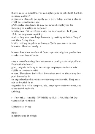 that is easy to measllre. For con-iplex jobs or jobs lvith hard-to-
measure outputs'
pieceu,ork plans do not apply very well. A1so, unless a plan is
rvel1 designed to include
p"rfo.malce standards, it may not reward employees for
focusing on quality or cuslomer
iatisfaction if it interferes r.vith the day's output. In Figure
12.1, the employees quickly
realize they can earn huge bonuses by writing softu'are "bugs"
and then fixing them,
lvhile rvriting bug-free sofrware affords no chance to earn
bouuses. More seriously, a
bor-rus based on number of faucets produced gives production
rvorkers no incentire to
stop a manufacturing line to correct a quality-control problem.
Production'oriented
goul, ,ouy do nothing to encourage employees to iearn neiv
ski1ls or cooperate with
others. Therefore, individual incentives such as these may be a
pool incentive in
an organization that wants to encourage teamwofk. They rnay
nor be helpful in an
-rrganization rvith compiex jobs, ernployee empowerment, and
team-based problem
r,rlving.
r1::'r:r:.trL:j1il:r::1i{1f$*'i3i1!i{-qtii!.iil{!*!r,liiie{fir€{ry-
€@fqiSff}SFil5$ll:l'i
Differential Piece
Rates
lncentive pay in which
 