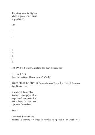 the piece rate is higher
when a greater amount
is produced.
359
I
-
&
i*
g
sl
g
360 PART 4 Compensating Human Resources
|: igure 1 ?. i
How lncentives Sometintes "Work"
SOURCE: DILBERT: O Scott Adams/Dist. By United Feature
Syndicate, lnc
$tandarcl llour Flan
An incentive p{an that
pays workers extra ior
work done in less than
a preset "standard
time."
Standard Hour Plans
Another quantiry-oriented incentive for production workers is
 