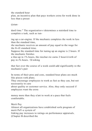 the standard hour
plan, an incentive plan that pays workers extra for work done in
less than a preset
((stan-
dard time." The organizatior-r determines a stairdard time to
complete a task, such as tun-
ing up a car-engine. If the mechanic completes the work in less
than the standard time,
rhe mechanic receives an amount of pay equal to the wage for
the fr-rll standard tirne.
Suppose the standard time for tuning up an engine is 2 hours. If
the mechanic finishes
a tlne-up in 1% hours, the rnechar-ric earns 2 hours'u'orth of
pay in i% hours. X/orking
that fast over the course of a week could add significantly ro the
mechanic's pair
In terms of their pros and cons, standard hour plans are much
like piecer.vork plans.
They encourage ernployees to work as fast as they can, but not
necessariiy to care
about quality or customer service. Also, they only succeed if
employees want the extra
money more than they u'ant to work at a pace that feels
comfortable.
Merit Pay
Alrnost all organizations have estabiished sorle program of
merit PaY-a systern of
linking pay increases to ratings on performance appraisals.
(Chapter B described the
 