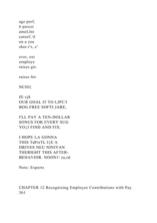 age perf,
6 percer
amoLlnt
careef, tl
on a yea
shor.r's, c'
ever, ext
ernploye
raises gir.
raises for
NCIO}
ffi vj$
OUR GOAL I5 TO I,JPf,'I
BOG.FREE SOFTI.JARE,
I'LL PAY A TEN-DOLLAR
SONUS FOR EVERY SUG
YO{J FIND AND FIX.
I HOPE I,A GONNA
THIS TdFtrTL I{E A
DRIVES NEU NINIVAN
THERIGHT THIS AFTER-
BEHAVIOR. NOON1 ru,rd
Note: Experts
CHAPTER 12 Recognizing Employee Contributions with Pay
361
 