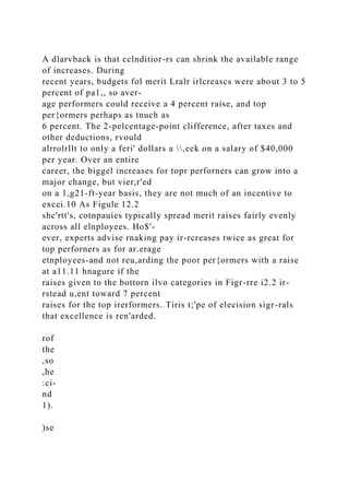 A dlarvback is that cclnditior-rs can shrink the available range
of increases. During
recent years, budgets fol merit Lralr irlcreascs were about 3 to 5
percent of pa1,, so aver-
age performers could receive a 4 percent raise, and top
per{ormers perhaps as tnuch as
6 percent. The 2-pelcentage-point clifference, after taxes and
other deductions, rvould
alrrolrllt to only a feri' dollars a ,eek on a salary of $40,000
per year. Over an entire
career, the biggel increases for topr perforners can grow into a
major change, but vier,r'ed
on a 1,g21-ft-year basis, they are not much of an incentive to
excei.10 As Figule 12.2
shc'rtt's, cotnpauies typically spread merit raises fairly evenly
across all elnployees. Ho$'-
ever, experts advise rnaking pay ir-rcreases twice as great for
top perforners as for ar.erage
etnployees-and not reu,arding the poor per{ormers with a raise
at a11.11 hnagure if the
raises given to the bottorn ilvo categories in Figr-rre i2.2 ir-
rstead u,ent toward 7 percent
raises for the top irerformers. Tiris t;'pe of elecision sigr-rals
that excellence is ren'arded.
rof
the
,so
,he
:ci-
nd
1).
)se
 