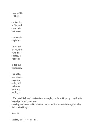 s no colll-
1t11,s1.
es for the
refits and
exanrpie
hat most
: control-
explains
. For the
tases, the
oyer rhar
ample, a
benefirs
rr taking
:speciaily
vailable,
rox illus-
expecta-
nploysl5
sultants.
Veb site
rnployee
. To establish and maintain an employee benefit program that is
based primarily on the
employees' needs f0r leisure time and 0n protection againstthe
risks of old age,
l0ss 0f
health, and loss of life.
 
