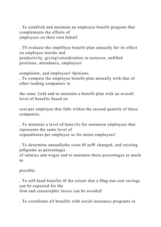 . To establish and maintain an employee benefit program that
complements the efforts of
employees on their own behalf.
. T0 evaluate the emplOyee benefit plan annually for its effect
on employee morale and
productivity, giving'consideration io turnover, unfilled
positions, attendance, employees'
complaints, and employees' 0pinions.
. To compare the employee benefit plan annually with that of
other leading companies in
the same {ield and to maintain a benefit plan with an overall
level of benefits based on
cost per employee that falls within the second quintile of these
companies.
. To maintain a level of bene{its for nonunion employees that
represents the same level of
expenditures per employee as for union employees'
. To determine annuallythe costs 0f neW changed, and existing
pr0grams as.percentaqes
of salaries and wages and to maintain these percentages as much
as
possible.
. To self-fund benefits t0 the extent that a l0ng-run cost savings
can be expected for the
firm and catastrophic losses can be avoided'
. To coordinate all benefits with social insurance programs to
 