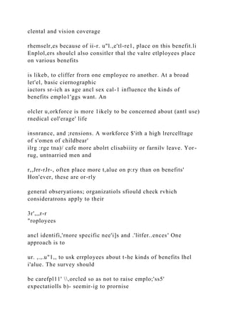 clental and vision coverage
rhemselr,es because of ii-r. u"l.,e'tl-re1, place on this benefit.li
Enplol,ers shoulcl also consitler thal the valre etlployees place
on various benefits
is likeb, to cliffer frorn one employee ro another. At a broad
let'el, basic ciernographic
iactors sr-ich as age ancl sex cal-1 influence the kinds of
benefits emplo1'ggs want. An
olcler u,orkforce is more 1ikely to be concerned about (antl use)
rnedical col'erage' life
insnrance, and ;rensions. A workforce $'ith a high lrercelltage
of s'omen of childbear'
ilrg :rge tna)/ cafe more abolrt clisabiiity or farnilv leave. Yor-
rug, untnarried men and
r,,Jrr-rJr-, often place more t,alue on p:ry than on benefits'
Hon'ever, these are or-rly
general obseryations; organizatiols sfiould check rvhich
consideratrons apply to their
3r',,,r-r
"roployees
ancl identifi,'rnore specific nee'i]s and .'litfer..ences' One
approach is to
ur. ,.,.u"1,, to usk errployees about t-he kinds of benefits lhel
i'alue. The survey should
be carefpl11' ,orcled so as not to raise emplo;'ss5'
expectatiolls b)- seemir-ig to prornise
 