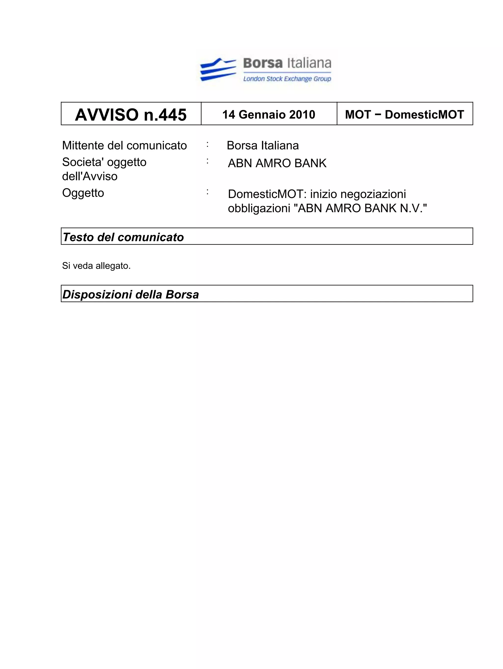 AVVISO n.445                14 Gennaio 2010    MOT − DomesticMOT

Mittente del comunicato    :   Borsa Italiana
Societa' oggetto           :   ABN AMRO BANK
dell'Avviso
Oggetto                    :   DomesticMOT: inizio negoziazioni
                               obbligazioni "ABN AMRO BANK N.V."

Testo del comunicato

Si veda allegato.


Disposizioni della Borsa
 