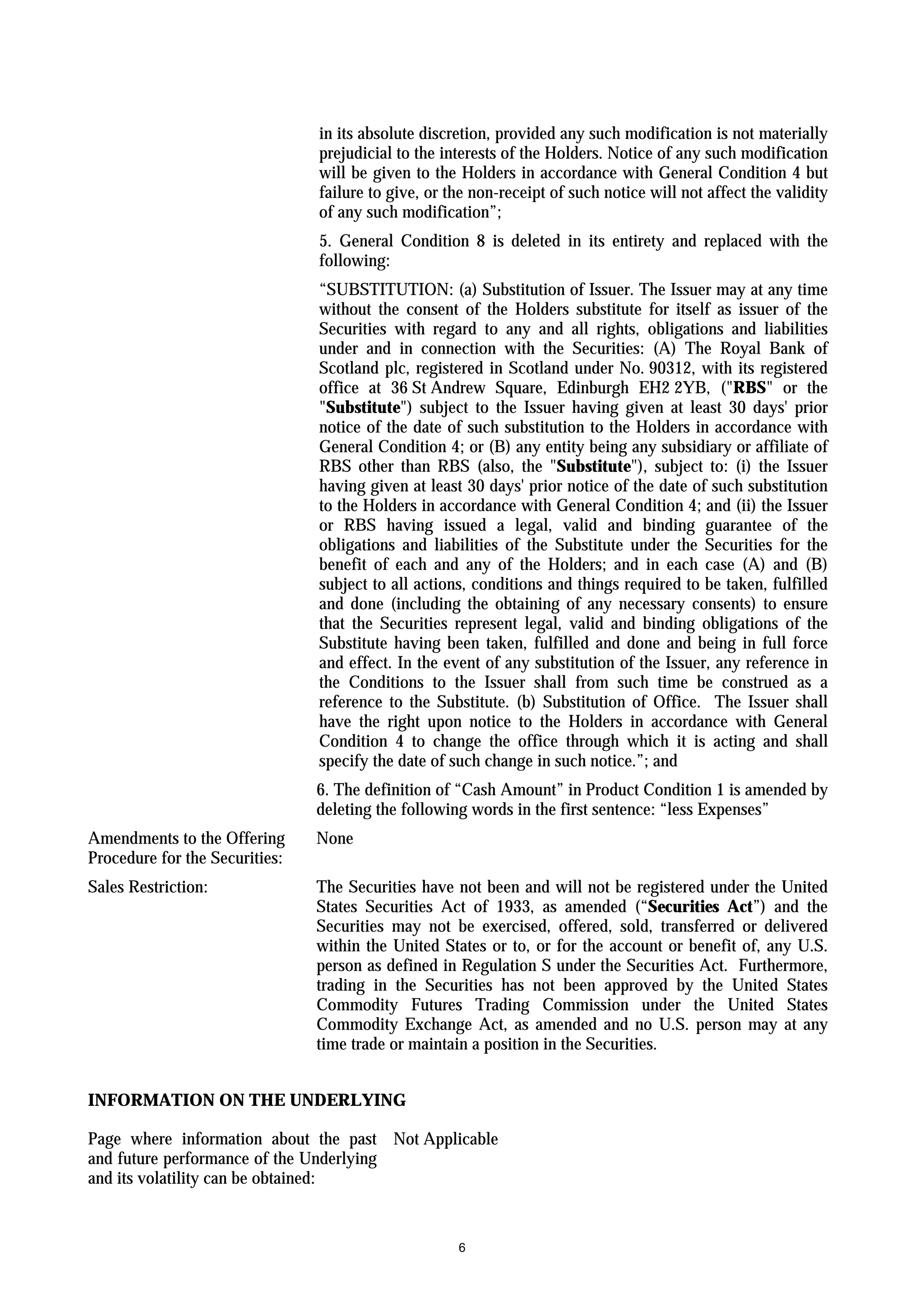 in its absolute discretion, provided any such modification is not materially
                                prejudicial to the interests of the Holders. Notice of any such modification
                                will be given to the Holders in accordance with General Condition 4 but
                                failure to give, or the non-receipt of such notice will not affect the validity
                                of any such modification”;
                                5. General Condition 8 is deleted in its entirety and replaced with the
                                following:
                                “SUBSTITUTION: (a) Substitution of Issuer. The Issuer may at any time
                                without the consent of the Holders substitute for itself as issuer of the
                                Securities with regard to any and all rights, obligations and liabilities
                                under and in connection with the Securities: (A) The Royal Bank of
                                Scotland plc, registered in Scotland under No. 90312, with its registered
                                office at 36 St Andrew Square, Edinburgh EH2 2YB, ("RBS" or the
                                "Substitute") subject to the Issuer having given at least 30 days' prior
                                notice of the date of such substitution to the Holders in accordance with
                                General Condition 4; or (B) any entity being any subsidiary or affiliate of
                                RBS other than RBS (also, the "Substitute"), subject to: (i) the Issuer
                                having given at least 30 days' prior notice of the date of such substitution
                                to the Holders in accordance with General Condition 4; and (ii) the Issuer
                                or RBS having issued a legal, valid and binding guarantee of the
                                obligations and liabilities of the Substitute under the Securities for the
                                benefit of each and any of the Holders; and in each case (A) and (B)
                                subject to all actions, conditions and things required to be taken, fulfilled
                                and done (including the obtaining of any necessary consents) to ensure
                                that the Securities represent legal, valid and binding obligations of the
                                Substitute having been taken, fulfilled and done and being in full force
                                and effect. In the event of any substitution of the Issuer, any reference in
                                the Conditions to the Issuer shall from such time be construed as a
                                reference to the Substitute. (b) Substitution of Office. The Issuer shall
                                have the right upon notice to the Holders in accordance with General
                                Condition 4 to change the office through which it is acting and shall
                                specify the date of such change in such notice.”; and
                                6. The definition of “Cash Amount” in Product Condition 1 is amended by
                                deleting the following words in the first sentence: “less Expenses”
Amendments to the Offering      None
Procedure for the Securities:
Sales Restriction:              The Securities have not been and will not be registered under the United
                                States Securities Act of 1933, as amended (“Securities Act”) and the
                                Securities may not be exercised, offered, sold, transferred or delivered
                                within the United States or to, or for the account or benefit of, any U.S.
                                person as defined in Regulation S under the Securities Act. Furthermore,
                                trading in the Securities has not been approved by the United States
                                Commodity Futures Trading Commission under the United States
                                Commodity Exchange Act, as amended and no U.S. person may at any
                                time trade or maintain a position in the Securities.


INFORMATION ON THE UNDERLYING

Page where information about the past Not Applicable
and future performance of the Underlying
and its volatility can be obtained:


                                                     6
 