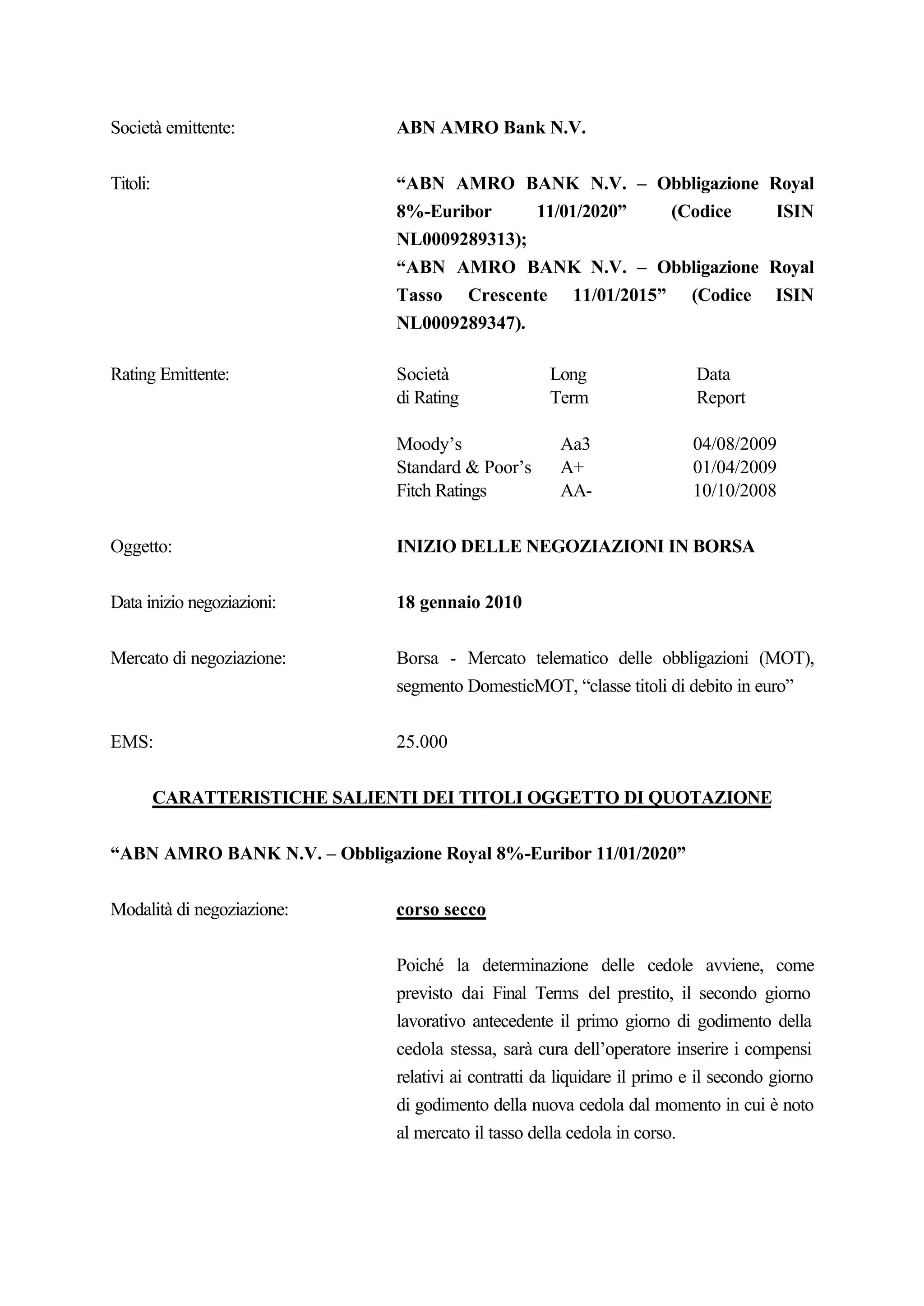 Società emittente:              ABN AMRO Bank N.V.


Titoli:                         “ABN AMRO BANK N.V. – Obbligazione                      Royal
                                8%-Euribor     11/01/2020” (Codice                       ISIN
                                NL0009289313);
                                “ABN AMRO BANK N.V. – Obbligazione                      Royal
                                Tasso Crescente 11/01/2015” (Codice                     ISIN
                                NL0009289347).

Rating Emittente:               Società                Long                  Data
                                di Rating              Term                  Report

                                Moody’s                 Aa3                 04/08/2009
                                Standard & Poor’s       A+                  01/04/2009
                                Fitch Ratings           AA-                 10/10/2008


Oggetto:                        INIZIO DELLE NEGOZIAZIONI IN BORSA


Data inizio negoziazioni:       18 gennaio 2010


Mercato di negoziazione:        Borsa - Mercato telematico delle obbligazioni (MOT),
                                segmento DomesticMOT, “classe titoli di debito in euro”


EMS:                            25.000


          CARATTERISTICHE SALIENTI DEI TITOLI OGGETTO DI QUOTAZIONE


“ABN AMRO BANK N.V. – Obbligazione Royal 8%-Euribor 11/01/2020”


Modalità di negoziazione:       corso secco


                                Poiché la determinazione delle cedole avviene, come
                                previsto dai Final Terms del prestito, il secondo giorno
                                lavorativo antecedente il primo giorno di godimento della
                                cedola stessa, sarà cura dell’operatore inserire i compensi
                                relativi ai contratti da liquidare il primo e il secondo giorno
                                di godimento della nuova cedola dal momento in cui è noto
                                al mercato il tasso della cedola in corso.
 