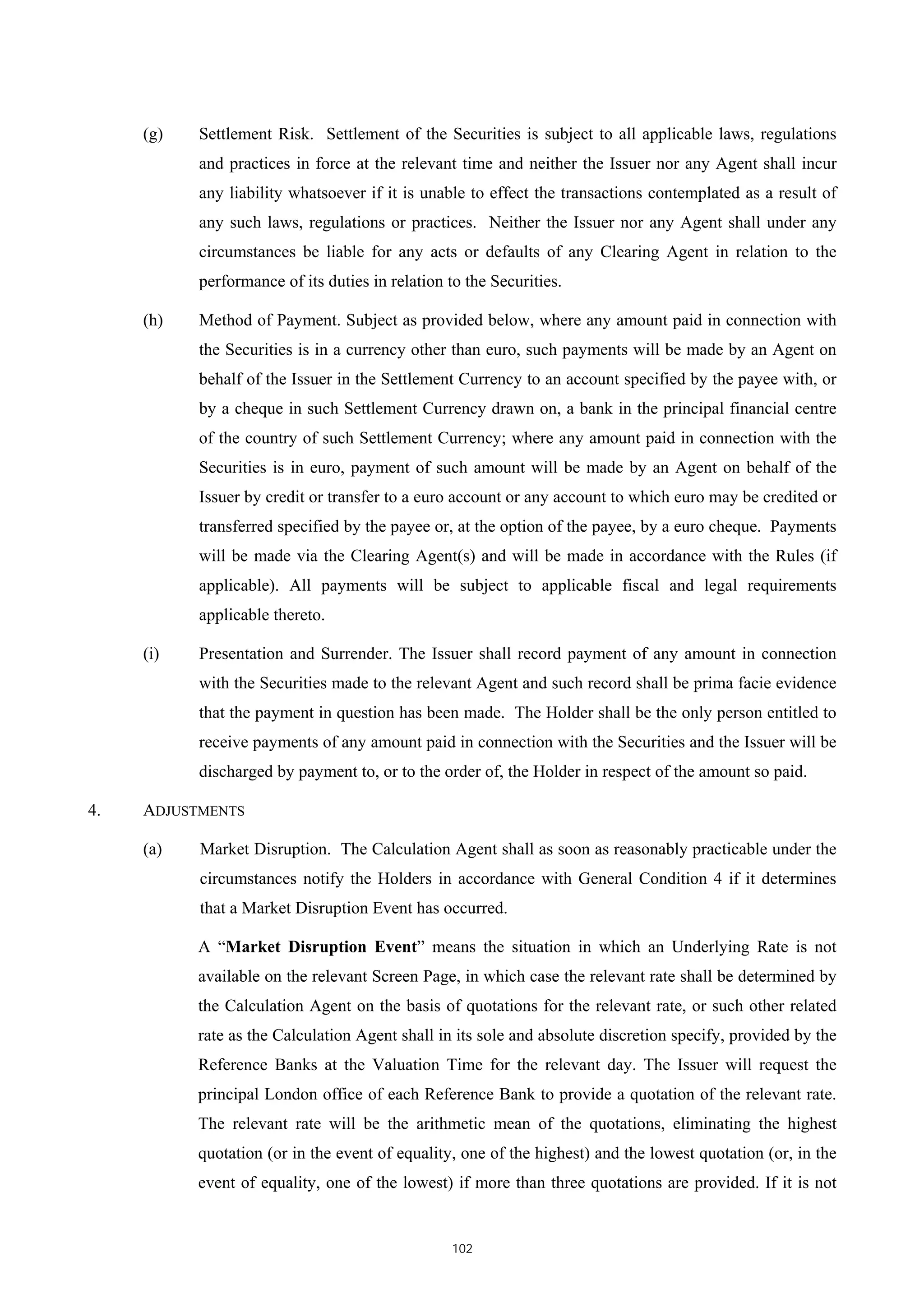 (g)   Settlement Risk. Settlement of the Securities is subject to all applicable laws, regulations
           and practices in force at the relevant time and neither the Issuer nor any Agent shall incur
           any liability whatsoever if it is unable to effect the transactions contemplated as a result of
           any such laws, regulations or practices. Neither the Issuer nor any Agent shall under any
           circumstances be liable for any acts or defaults of any Clearing Agent in relation to the
           performance of its duties in relation to the Securities.

     (h)   Method of Payment. Subject as provided below, where any amount paid in connection with
           the Securities is in a currency other than euro, such payments will be made by an Agent on
           behalf of the Issuer in the Settlement Currency to an account specified by the payee with, or
           by a cheque in such Settlement Currency drawn on, a bank in the principal financial centre
           of the country of such Settlement Currency; where any amount paid in connection with the
           Securities is in euro, payment of such amount will be made by an Agent on behalf of the
           Issuer by credit or transfer to a euro account or any account to which euro may be credited or
           transferred specified by the payee or, at the option of the payee, by a euro cheque. Payments
           will be made via the Clearing Agent(s) and will be made in accordance with the Rules (if
           applicable). All payments will be subject to applicable fiscal and legal requirements
           applicable thereto.

     (i)   Presentation and Surrender. The Issuer shall record payment of any amount in connection
           with the Securities made to the relevant Agent and such record shall be prima facie evidence
           that the payment in question has been made. The Holder shall be the only person entitled to
           receive payments of any amount paid in connection with the Securities and the Issuer will be
           discharged by payment to, or to the order of, the Holder in respect of the amount so paid.

4.   ADJUSTMENTS

     (a)   Market Disruption. The Calculation Agent shall as soon as reasonably practicable under the
           circumstances notify the Holders in accordance with General Condition 4 if it determines
           that a Market Disruption Event has occurred.

           A “Market Disruption Event” means the situation in which an Underlying Rate is not
           available on the relevant Screen Page, in which case the relevant rate shall be determined by
           the Calculation Agent on the basis of quotations for the relevant rate, or such other related
           rate as the Calculation Agent shall in its sole and absolute discretion specify, provided by the
           Reference Banks at the Valuation Time for the relevant day. The Issuer will request the
           principal London office of each Reference Bank to provide a quotation of the relevant rate.
           The relevant rate will be the arithmetic mean of the quotations, eliminating the highest
           quotation (or in the event of equality, one of the highest) and the lowest quotation (or, in the
           event of equality, one of the lowest) if more than three quotations are provided. If it is not


                                                  102
 