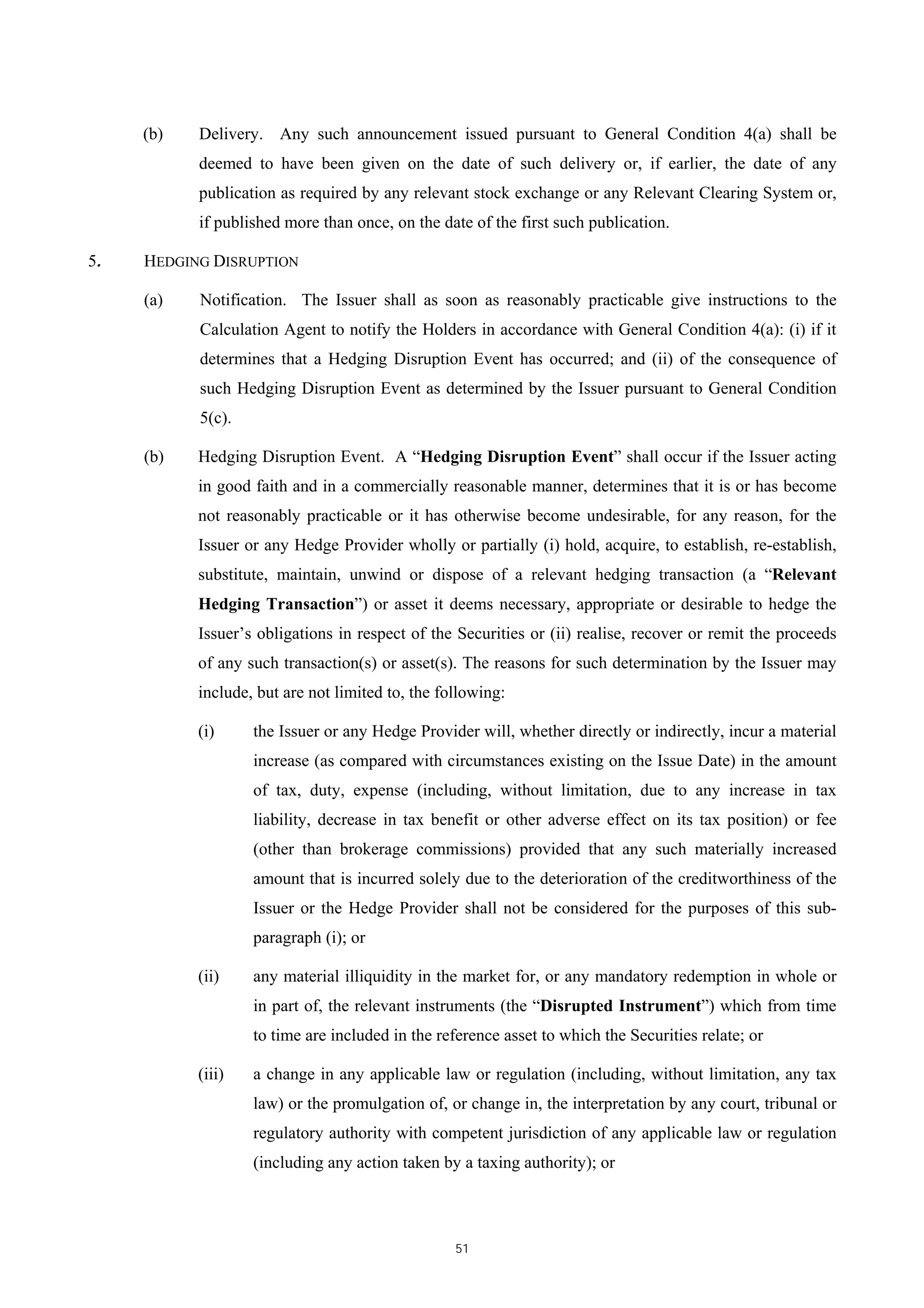(b)   Delivery. Any such announcement issued pursuant to General Condition 4(a) shall be
           deemed to have been given on the date of such delivery or, if earlier, the date of any
           publication as required by any relevant stock exchange or any Relevant Clearing System or,
           if published more than once, on the date of the first such publication.

5.   HEDGING DISRUPTION

     (a)   Notification. The Issuer shall as soon as reasonably practicable give instructions to the
           Calculation Agent to notify the Holders in accordance with General Condition 4(a): (i) if it
           determines that a Hedging Disruption Event has occurred; and (ii) of the consequence of
           such Hedging Disruption Event as determined by the Issuer pursuant to General Condition
           5(c).

     (b)   Hedging Disruption Event. A “Hedging Disruption Event” shall occur if the Issuer acting
           in good faith and in a commercially reasonable manner, determines that it is or has become
           not reasonably practicable or it has otherwise become undesirable, for any reason, for the
           Issuer or any Hedge Provider wholly or partially (i) hold, acquire, to establish, re-establish,
           substitute, maintain, unwind or dispose of a relevant hedging transaction (a “Relevant
           Hedging Transaction”) or asset it deems necessary, appropriate or desirable to hedge the
           Issuer’s obligations in respect of the Securities or (ii) realise, recover or remit the proceeds
           of any such transaction(s) or asset(s). The reasons for such determination by the Issuer may
           include, but are not limited to, the following:

           (i)     the Issuer or any Hedge Provider will, whether directly or indirectly, incur a material
                   increase (as compared with circumstances existing on the Issue Date) in the amount
                   of tax, duty, expense (including, without limitation, due to any increase in tax
                   liability, decrease in tax benefit or other adverse effect on its tax position) or fee
                   (other than brokerage commissions) provided that any such materially increased
                   amount that is incurred solely due to the deterioration of the creditworthiness of the
                   Issuer or the Hedge Provider shall not be considered for the purposes of this sub-
                   paragraph (i); or

           (ii)    any material illiquidity in the market for, or any mandatory redemption in whole or
                   in part of, the relevant instruments (the “Disrupted Instrument”) which from time
                   to time are included in the reference asset to which the Securities relate; or

           (iii)   a change in any applicable law or regulation (including, without limitation, any tax
                   law) or the promulgation of, or change in, the interpretation by any court, tribunal or
                   regulatory authority with competent jurisdiction of any applicable law or regulation
                   (including any action taken by a taxing authority); or



                                                  51
 