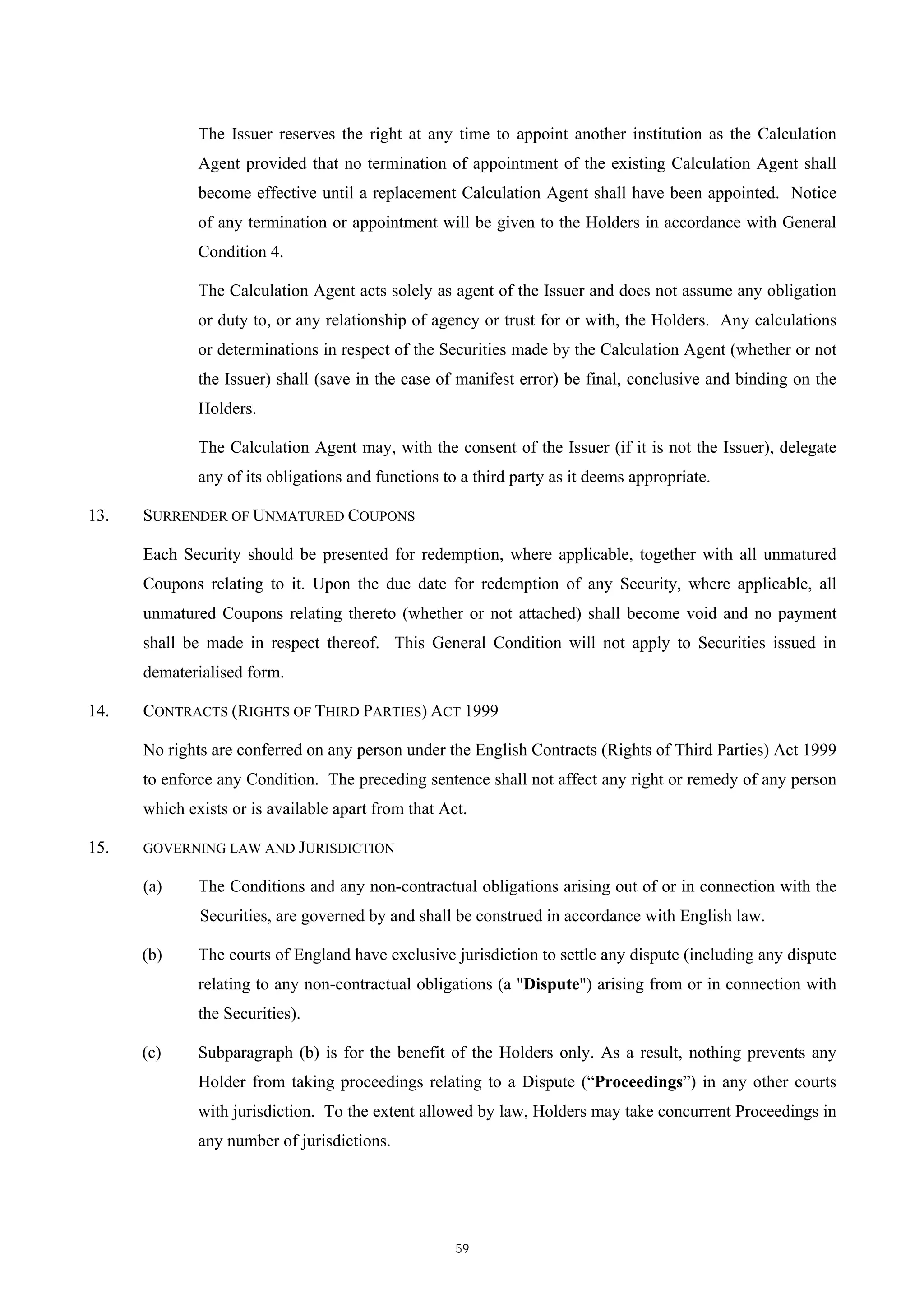 The Issuer reserves the right at any time to appoint another institution as the Calculation
              Agent provided that no termination of appointment of the existing Calculation Agent shall
              become effective until a replacement Calculation Agent shall have been appointed. Notice
              of any termination or appointment will be given to the Holders in accordance with General
              Condition 4.

              The Calculation Agent acts solely as agent of the Issuer and does not assume any obligation
              or duty to, or any relationship of agency or trust for or with, the Holders. Any calculations
              or determinations in respect of the Securities made by the Calculation Agent (whether or not
              the Issuer) shall (save in the case of manifest error) be final, conclusive and binding on the
              Holders.

              The Calculation Agent may, with the consent of the Issuer (if it is not the Issuer), delegate
              any of its obligations and functions to a third party as it deems appropriate.

13.   SURRENDER OF UNMATURED COUPONS

      Each Security should be presented for redemption, where applicable, together with all unmatured
      Coupons relating to it. Upon the due date for redemption of any Security, where applicable, all
      unmatured Coupons relating thereto (whether or not attached) shall become void and no payment
      shall be made in respect thereof. This General Condition will not apply to Securities issued in
      dematerialised form.

14.   CONTRACTS (RIGHTS OF THIRD PARTIES) ACT 1999

      No rights are conferred on any person under the English Contracts (Rights of Third Parties) Act 1999
      to enforce any Condition. The preceding sentence shall not affect any right or remedy of any person
      which exists or is available apart from that Act.

15.   GOVERNING LAW AND JURISDICTION

      (a)     The Conditions and any non-contractual obligations arising out of or in connection with the
              Securities, are governed by and shall be construed in accordance with English law.

      (b)     The courts of England have exclusive jurisdiction to settle any dispute (including any dispute
              relating to any non-contractual obligations (a "Dispute") arising from or in connection with
              the Securities).

      (c)     Subparagraph (b) is for the benefit of the Holders only. As a result, nothing prevents any
              Holder from taking proceedings relating to a Dispute (“Proceedings”) in any other courts
              with jurisdiction. To the extent allowed by law, Holders may take concurrent Proceedings in
              any number of jurisdictions.




                                                     59
 