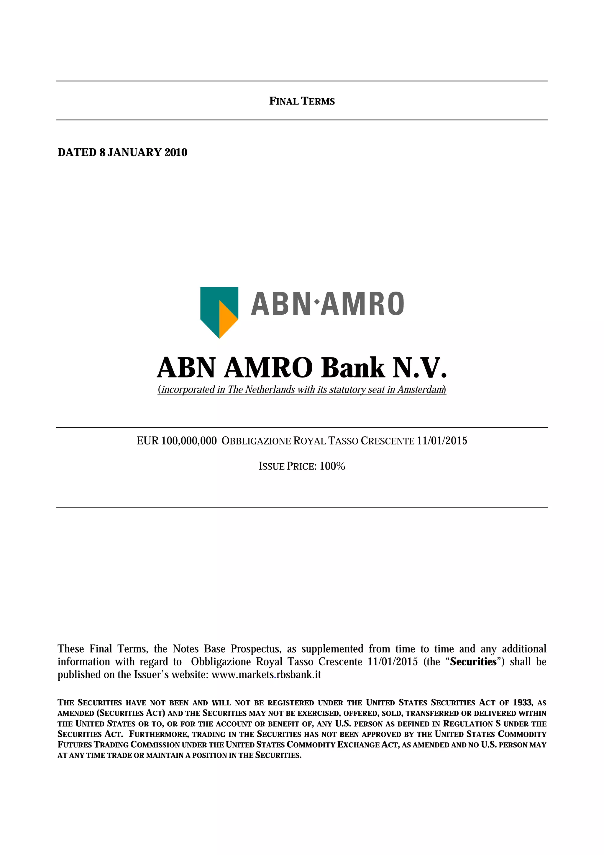 FINAL TERMS



DATED 8 JANUARY 2010




                      ABN AMRO Bank N.V.
                      (incorporated in The Netherlands with its statutory seat in Amsterdam)




                  EUR 100,000,000 OBBLIGAZIONE ROYAL TASSO CRESCENTE 11/01/2015

                                              ISSUE PRICE: 100%




These Final Terms, the Notes Base Prospectus, as supplemented from time to time and any additional
information with regard to Obbligazione Royal Tasso Crescente 11/01/2015 (the “Securities”) shall be
published on the Issuer’s website: www.markets.rbsbank.it

THE SECURITIES HAVE NOT BEEN AND WILL NOT BE REGISTERED UNDER THE UNITED STATES SECURITIES ACT OF 1933, AS
AMENDED (SECURITIES ACT) AND THE SECURITIES MAY NOT BE EXERCISED, OFFERED, SOLD, TRANSFERRED OR DELIVERED WITHIN
THE UNITED STATES OR TO, OR FOR THE ACCOUNT OR BENEFIT OF, ANY U.S. PERSON AS DEFINED IN REGULATION S UNDER THE
SECURITIES ACT. FURTHERMORE, TRADING IN THE SECURITIES HAS NOT BEEN APPROVED BY THE UNITED STATES COMMODITY
FUTURES TRADING COMMISSION UNDER THE UNITED STATES COMMODITY EXCHANGE ACT, AS AMENDED AND NO U.S. PERSON MAY
AT ANY TIME TRADE OR MAINTAIN A POSITION IN THE SECURITIES.
 