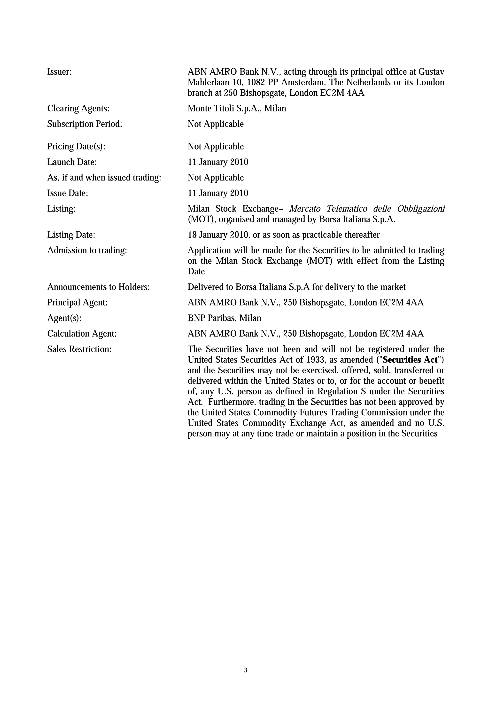 Issuer:                           ABN AMRO Bank N.V., acting through its principal office at Gustav
                                  Mahlerlaan 10, 1082 PP Amsterdam, The Netherlands or its London
                                  branch at 250 Bishopsgate, London EC2M 4AA
Clearing Agents:                  Monte Titoli S.p.A., Milan
Subscription Period:              Not Applicable

Pricing Date(s):                  Not Applicable
Launch Date:                      11 January 2010
As, if and when issued trading:   Not Applicable
Issue Date:                       11 January 2010
Listing:                          Milan Stock Exchange– Mercato Telematico delle Obbligazioni
                                  (MOT), organised and managed by Borsa Italiana S.p.A.
Listing Date:                     18 January 2010, or as soon as practicable thereafter
Admission to trading:             Application will be made for the Securities to be admitted to trading
                                  on the Milan Stock Exchange (MOT) with effect from the Listing
                                  Date
Announcements to Holders:         Delivered to Borsa Italiana S.p.A for delivery to the market
Principal Agent:                  ABN AMRO Bank N.V., 250 Bishopsgate, London EC2M 4AA
Agent(s):                         BNP Paribas, Milan
Calculation Agent:                ABN AMRO Bank N.V., 250 Bishopsgate, London EC2M 4AA
Sales Restriction:                The Securities have not been and will not be registered under the
                                  United States Securities Act of 1933, as amended ("Securities Act")
                                  and the Securities may not be exercised, offered, sold, transferred or
                                  delivered within the United States or to, or for the account or benefit
                                  of, any U.S. person as defined in Regulation S under the Securities
                                  Act. Furthermore, trading in the Securities has not been approved by
                                  the United States Commodity Futures Trading Commission under the
                                  United States Commodity Exchange Act, as amended and no U.S.
                                  person may at any time trade or maintain a position in the Securities




                                                   3
 
