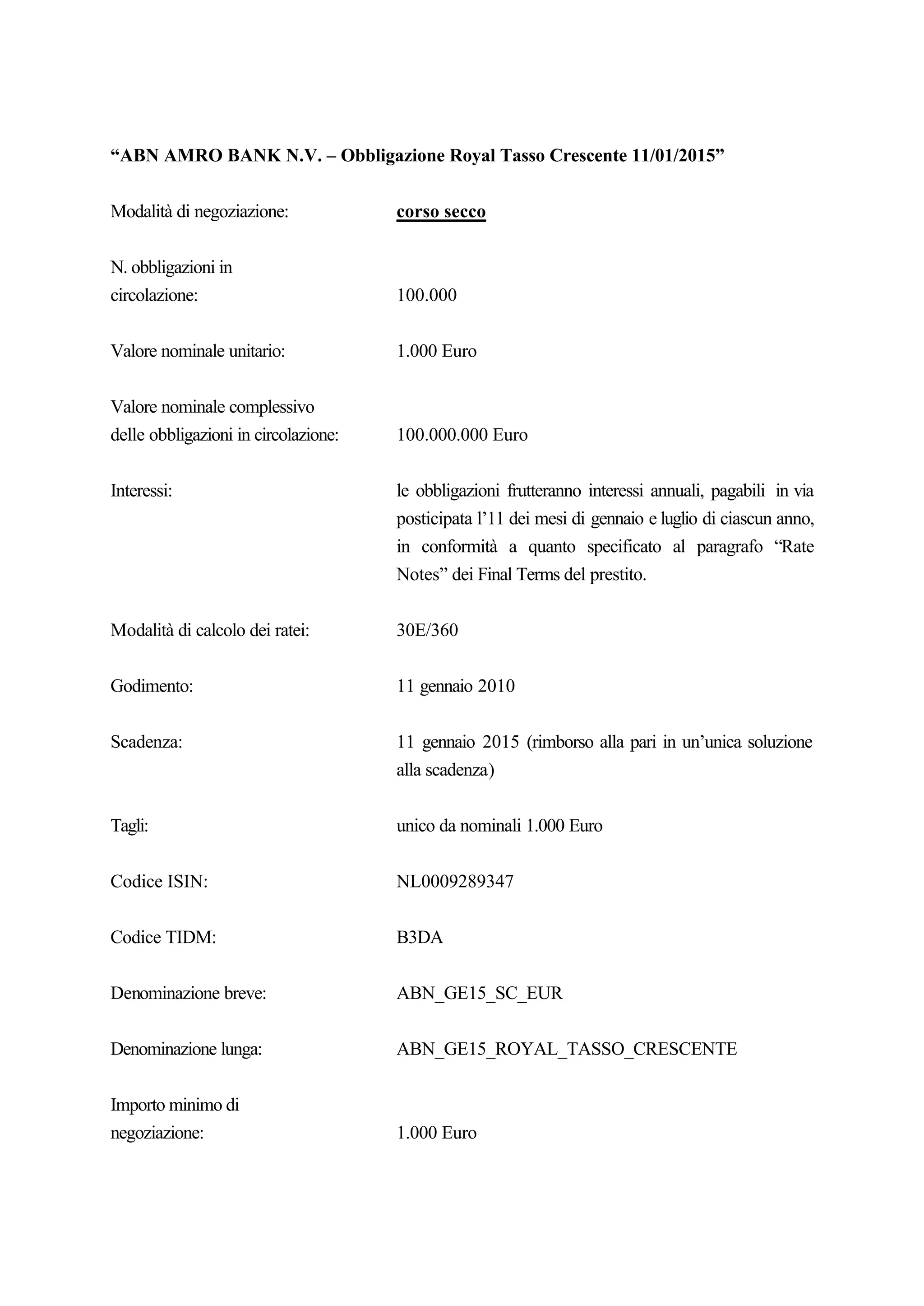 “ABN AMRO BANK N.V. – Obbligazione Royal Tasso Crescente 11/01/2015”


Modalità di negoziazione:             corso secco


N. obbligazioni in
circolazione:                         100.000


Valore nominale unitario:             1.000 Euro


Valore nominale complessivo
delle obbligazioni in circolazione:   100.000.000 Euro


Interessi:                            le obbligazioni frutteranno interessi annuali, pagabili in via
                                      posticipata l’11 dei mesi di gennaio e luglio di ciascun anno,
                                      in conformità a quanto specificato al paragrafo “Rate
                                      Notes” dei Final Terms del prestito.


Modalità di calcolo dei ratei:        30E/360


Godimento:                            11 gennaio 2010


Scadenza:                             11 gennaio 2015 (rimborso alla pari in un’unica soluzione
                                      alla scadenza)


Tagli:                                unico da nominali 1.000 Euro


Codice ISIN:                          NL0009289347


Codice TIDM:                          B3DA


Denominazione breve:                  ABN_GE15_SC_EUR


Denominazione lunga:                  ABN_GE15_ROYAL_TASSO_CRESCENTE


Importo minimo di
negoziazione:                         1.000 Euro
 