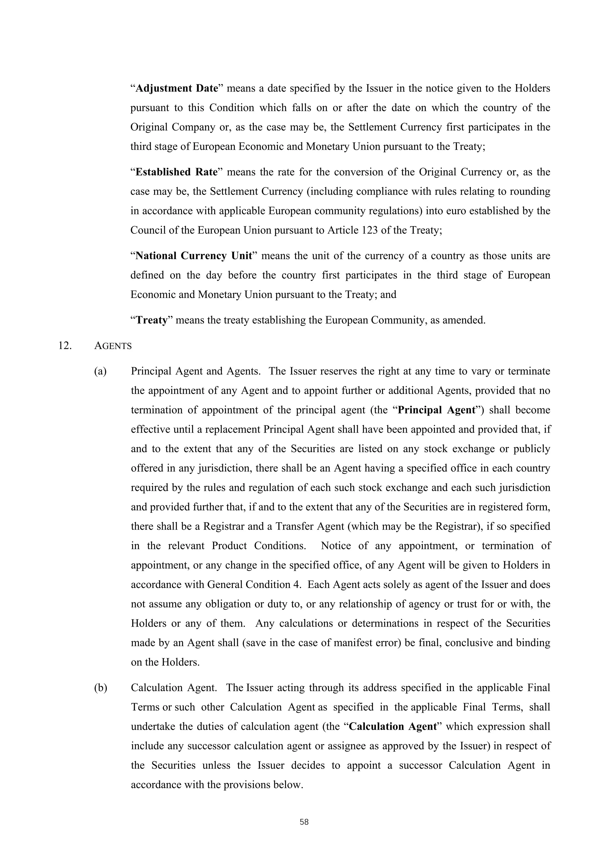 “Adjustment Date” means a date specified by the Issuer in the notice given to the Holders
            pursuant to this Condition which falls on or after the date on which the country of the
            Original Company or, as the case may be, the Settlement Currency first participates in the
            third stage of European Economic and Monetary Union pursuant to the Treaty;

            “Established Rate” means the rate for the conversion of the Original Currency or, as the
            case may be, the Settlement Currency (including compliance with rules relating to rounding
            in accordance with applicable European community regulations) into euro established by the
            Council of the European Union pursuant to Article 123 of the Treaty;

            “National Currency Unit” means the unit of the currency of a country as those units are
            defined on the day before the country first participates in the third stage of European
            Economic and Monetary Union pursuant to the Treaty; and

            “Treaty” means the treaty establishing the European Community, as amended.

12.   AGENTS

      (a)   Principal Agent and Agents. The Issuer reserves the right at any time to vary or terminate
            the appointment of any Agent and to appoint further or additional Agents, provided that no
            termination of appointment of the principal agent (the “Principal Agent”) shall become
            effective until a replacement Principal Agent shall have been appointed and provided that, if
            and to the extent that any of the Securities are listed on any stock exchange or publicly
            offered in any jurisdiction, there shall be an Agent having a specified office in each country
            required by the rules and regulation of each such stock exchange and each such jurisdiction
            and provided further that, if and to the extent that any of the Securities are in registered form,
            there shall be a Registrar and a Transfer Agent (which may be the Registrar), if so specified
            in the relevant Product Conditions.         Notice of any appointment, or termination of
            appointment, or any change in the specified office, of any Agent will be given to Holders in
            accordance with General Condition 4. Each Agent acts solely as agent of the Issuer and does
            not assume any obligation or duty to, or any relationship of agency or trust for or with, the
            Holders or any of them. Any calculations or determinations in respect of the Securities
            made by an Agent shall (save in the case of manifest error) be final, conclusive and binding
            on the Holders.

      (b)   Calculation Agent. The Issuer acting through its address specified in the applicable Final
            Terms or such other Calculation Agent as specified in the applicable Final Terms, shall
            undertake the duties of calculation agent (the “Calculation Agent” which expression shall
            include any successor calculation agent or assignee as approved by the Issuer) in respect of
            the Securities unless the Issuer decides to appoint a successor Calculation Agent in
            accordance with the provisions below.


                                                   58
 