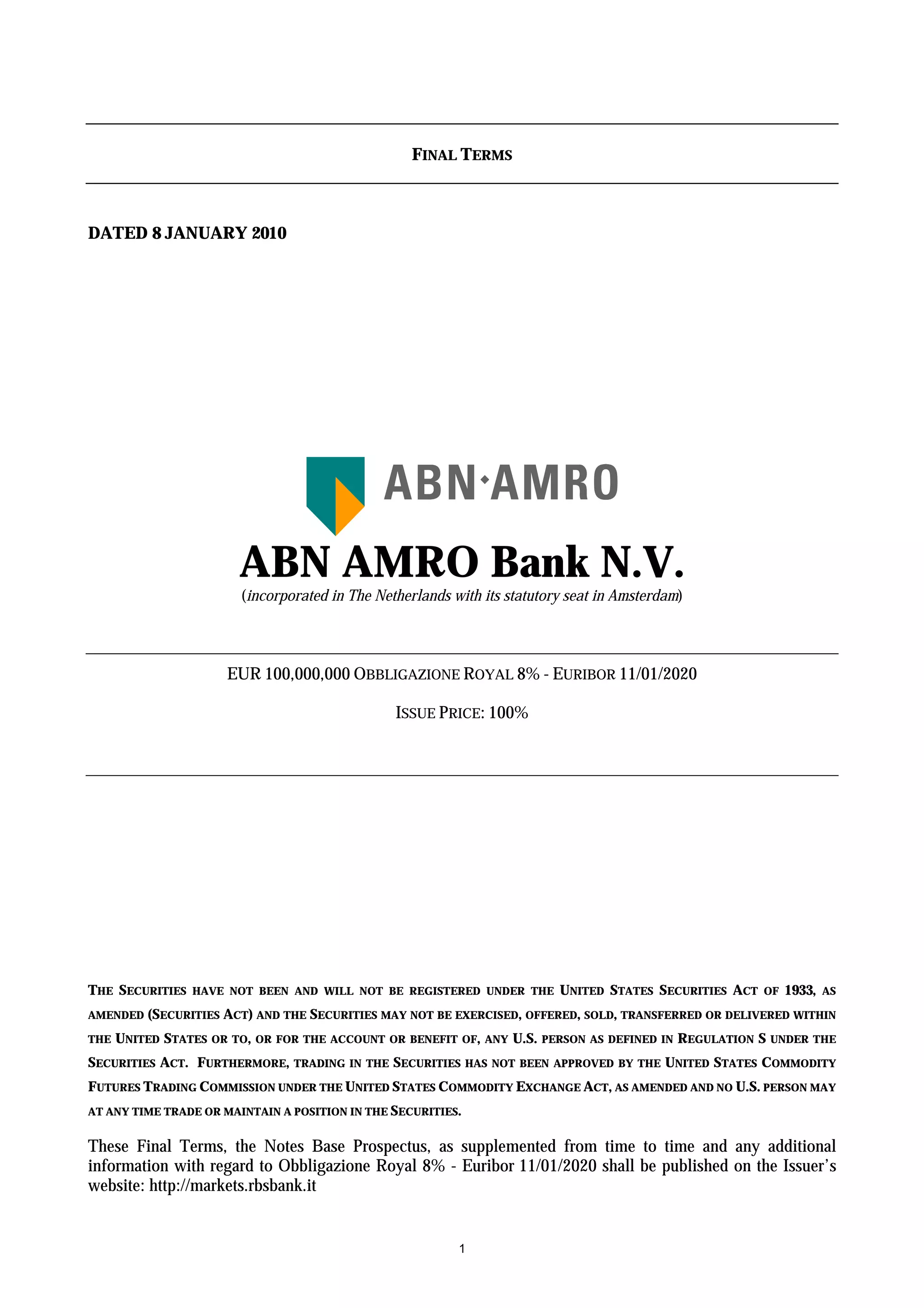 FINAL TERMS



DATED 8 JANUARY 2010




                        ABN AMRO Bank N.V.
                        (incorporated in The Netherlands with its statutory seat in Amsterdam)




                      EUR 100,000,000 OBBLIGAZIONE ROYAL 8% - EURIBOR 11/01/2020

                                                   ISSUE PRICE: 100%




THE SECURITIES   HAVE NOT BEEN AND WILL NOT BE REGISTERED UNDER THE            UNITED STATES SECURITIES ACT    OF   1933,   AS

AMENDED   (SECURITIES ACT) AND THE SECURITIES MAY NOT BE EXERCISED, OFFERED, SOLD, TRANSFERRED OR DELIVERED WITHIN
THE   UNITED STATES OR TO,   OR FOR THE ACCOUNT OR BENEFIT OF, ANY    U.S.   PERSON AS DEFINED IN   REGULATION S UNDER   THE

SECURITIES ACT. FURTHERMORE,      TRADING IN THE   SECURITIES HAS   NOT BEEN APPROVED BY THE   UNITED STATES COMMODITY
FUTURES TRADING COMMISSION UNDER THE UNITED STATES COMMODITY EXCHANGE ACT, AS AMENDED AND NO U.S. PERSON MAY
AT ANY TIME TRADE OR MAINTAIN A POSITION IN THE SECURITIES.


These Final Terms, the Notes Base Prospectus, as supplemented from time to time and any additional
information with regard to Obbligazione Royal 8% - Euribor 11/01/2020 shall be published on the Issuer’s
website: http://markets.rbsbank.it


                                                            1
 