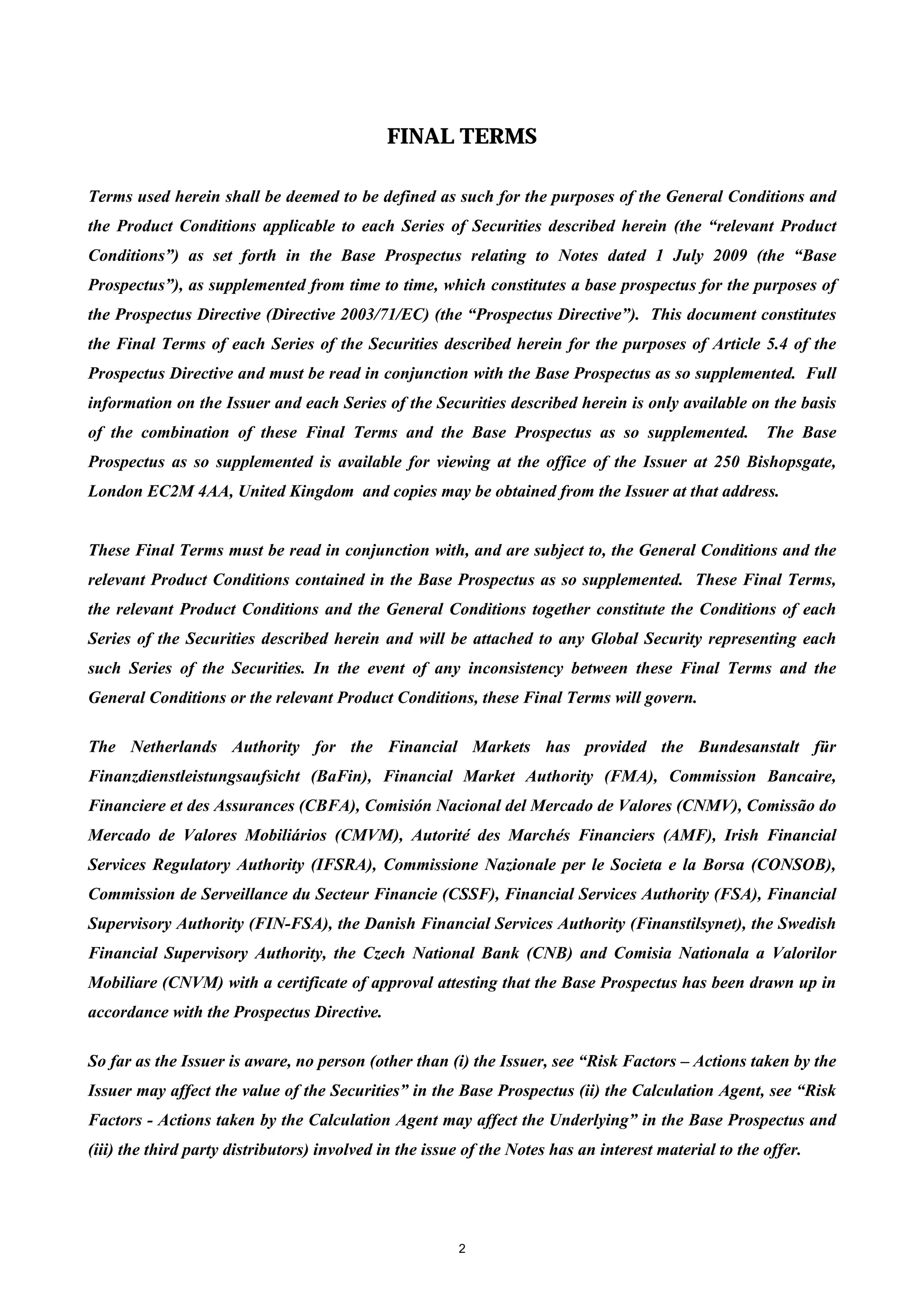 FINAL TERMS

Terms used herein shall be deemed to be defined as such for the purposes of the General Conditions and
the Product Conditions applicable to each Series of Securities described herein (the “relevant Product
Conditions”) as set forth in the Base Prospectus relating to Notes dated 1 July 2009 (the “Base
Prospectus”), as supplemented from time to time, which constitutes a base prospectus for the purposes of
the Prospectus Directive (Directive 2003/71/EC) (the “Prospectus Directive”). This document constitutes
the Final Terms of each Series of the Securities described herein for the purposes of Article 5.4 of the
Prospectus Directive and must be read in conjunction with the Base Prospectus as so supplemented. Full
information on the Issuer and each Series of the Securities described herein is only available on the basis
of the combination of these Final Terms and the Base Prospectus as so supplemented.                    The Base
Prospectus as so supplemented is available for viewing at the office of the Issuer at 250 Bishopsgate,
London EC2M 4AA, United Kingdom and copies may be obtained from the Issuer at that address.


These Final Terms must be read in conjunction with, and are subject to, the General Conditions and the
relevant Product Conditions contained in the Base Prospectus as so supplemented. These Final Terms,
the relevant Product Conditions and the General Conditions together constitute the Conditions of each
Series of the Securities described herein and will be attached to any Global Security representing each
such Series of the Securities. In the event of any inconsistency between these Final Terms and the
General Conditions or the relevant Product Conditions, these Final Terms will govern.

The Netherlands Authority for the Financial Markets has provided the Bundesanstalt für
Finanzdienstleistungsaufsicht (BaFin), Financial Market Authority (FMA), Commission Bancaire,
Financiere et des Assurances (CBFA), Comisión Nacional del Mercado de Valores (CNMV), Comissão do
Mercado de Valores Mobiliários (CMVM), Autorité des Marchés Financiers (AMF), Irish Financial
Services Regulatory Authority (IFSRA), Commissione Nazionale per le Societa e la Borsa (CONSOB),
Commission de Serveillance du Secteur Financie (CSSF), Financial Services Authority (FSA), Financial
Supervisory Authority (FIN-FSA), the Danish Financial Services Authority (Finanstilsynet), the Swedish
Financial Supervisory Authority, the Czech National Bank (CNB) and Comisia Nationala a Valorilor
Mobiliare (CNVM) with a certificate of approval attesting that the Base Prospectus has been drawn up in
accordance with the Prospectus Directive.

So far as the Issuer is aware, no person (other than (i) the Issuer, see “Risk Factors – Actions taken by the
Issuer may affect the value of the Securities” in the Base Prospectus (ii) the Calculation Agent, see “Risk
Factors - Actions taken by the Calculation Agent may affect the Underlying” in the Base Prospectus and
(iii) the third party distributors) involved in the issue of the Notes has an interest material to the offer.




                                                        2
 