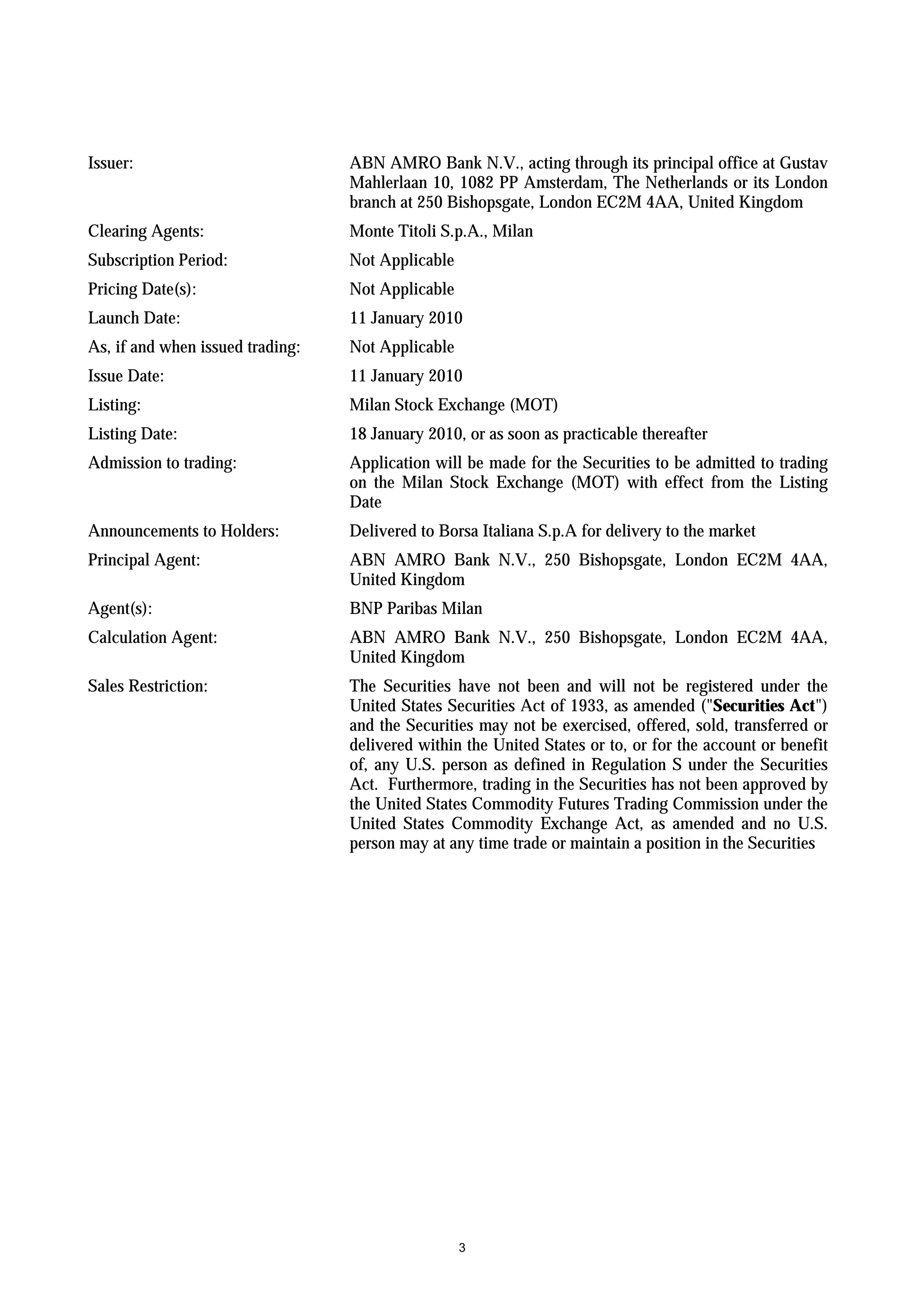 Issuer:                           ABN AMRO Bank N.V., acting through its principal office at Gustav
                                  Mahlerlaan 10, 1082 PP Amsterdam, The Netherlands or its London
                                  branch at 250 Bishopsgate, London EC2M 4AA, United Kingdom
Clearing Agents:                  Monte Titoli S.p.A., Milan
Subscription Period:              Not Applicable
Pricing Date(s):                  Not Applicable
Launch Date:                      11 January 2010
As, if and when issued trading:   Not Applicable
Issue Date:                       11 January 2010
Listing:                          Milan Stock Exchange (MOT)
Listing Date:                     18 January 2010, or as soon as practicable thereafter
Admission to trading:             Application will be made for the Securities to be admitted to trading
                                  on the Milan Stock Exchange (MOT) with effect from the Listing
                                  Date
Announcements to Holders:         Delivered to Borsa Italiana S.p.A for delivery to the market
Principal Agent:                  ABN AMRO Bank N.V., 250 Bishopsgate, London EC2M 4AA,
                                  United Kingdom
Agent(s):                         BNP Paribas Milan
Calculation Agent:                ABN AMRO Bank N.V., 250 Bishopsgate, London EC2M 4AA,
                                  United Kingdom
Sales Restriction:                The Securities have not been and will not be registered under the
                                  United States Securities Act of 1933, as amended ("Securities Act")
                                  and the Securities may not be exercised, offered, sold, transferred or
                                  delivered within the United States or to, or for the account or benefit
                                  of, any U.S. person as defined in Regulation S under the Securities
                                  Act. Furthermore, trading in the Securities has not been approved by
                                  the United States Commodity Futures Trading Commission under the
                                  United States Commodity Exchange Act, as amended and no U.S.
                                  person may at any time trade or maintain a position in the Securities




                                                   3
 