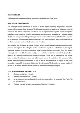 RESPONSIBILITY

The Issuer accepts responsibility for the information contained in these Final Terms.


ADDITIONAL INFORMATION

This paragraph contains information in relation to the tax regime concerning the purchase, possession,
cession and redemption of the Securities. The following information is based on the Italian tax regime in
force at the date of these Final Terms, save that the said tax regime remains subject to possible changes that
could have retroactive effect. Therefore, the following information is not intended to be a complete analysis
of all the tax consequences of the purchase, possession, cession and redemption of the Securities. Investors
are recommended to consult their independent advisers with respect to the tax implications concerning the
purchase, possession, cession and redemption of the Securities.

In accordance with the Italian tax regime currently in force, certain Italian investors receiving interest or
proceeds deriving from the redemption of the Securities are subject to a substitutive tax (un’imposta
sostitutiva) applied at a rate of 12.50% pursuant to the legislative decree 1 April 1996 n. 239. Any proceed
deriving from the sale of the Securities is subject to a substitutive tax (un’ imposta sostitutiva) applied at a
rate of 12.50% pursuant to the legislative decree 21 November 1997 n. 461 as amended from time to time.
In the event that Securities are redeemed, in full or in part, prior to 18 months from their issue date, Italian
resident Security-holders will be required to pay, by way of a withholding to be applied by the Italian
intermediary responsible for payment of interest or the redemption of the Securities, an amount equal to 20
per cent. of the interest and other amounts accrued up to the time of the early redemption.



FURTHER ADDITIONAL INFORMATION
(i)       Minimum trading size: 1 Security
(ii)      Minimum subscription size: 1 Security
(iii)     As far as the risks associated with the Securities are concerned, see the paragraph “Risk Factors” in
          the Base Prospectus
(iv)      The Issue Price will include a structuring fee of 0.20% of EUR 1,000




                                                       7
 