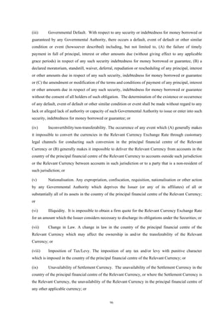 (iii)     Governmental Default. With respect to any security or indebtedness for money borrowed or
guaranteed by any Governmental Authority, there occurs a default, event of default or other similar
condition or event (howsoever described) including, but not limited to, (A) the failure of timely
payment in full of principal, interest or other amounts due (without giving effect to any applicable
grace periods) in respect of any such security indebtedness for money borrowed or guarantee, (B) a
declared moratorium, standstill, waiver, deferral, repudiation or rescheduling of any principal, interest
or other amounts due in respect of any such security, indebtedness for money borrowed or guarantee
or (C) the amendment or modification of the terms and conditions of payment of any principal, interest
or other amounts due in respect of any such security, indebtedness for money borrowed or guarantee
without the consent of all holders of such obligation. The determination of the existence or occurrence
of any default, event of default or other similar condition or event shall be made without regard to any
lack or alleged lack of authority or capacity of such Governmental Authority to issue or enter into such
security, indebtedness for money borrowed or guarantee; or

(iv)      Inconvertibility/non-transferability. The occurrence of any event which (A) generally makes
it impossible to convert the currencies in the Relevant Currency Exchange Rate through customary
legal channels for conducting such conversion in the principal financial centre of the Relevant
Currency or (B) generally makes it impossible to deliver the Relevant Currency from accounts in the
country of the principal financial centre of the Relevant Currency to accounts outside such jurisdiction
or the Relevant Currency between accounts in such jurisdiction or to a party that is a non-resident of
such jurisdiction; or

(v)       Nationalisation. Any expropriation, confiscation, requisition, nationalisation or other action
by any Governmental Authority which deprives the Issuer (or any of its affiliates) of all or
substantially all of its assets in the country of the principal financial centre of the Relevant Currency;
or

(vi)      Illiquidity. It is impossible to obtain a firm quote for the Relevant Currency Exchange Rate
for an amount which the Issuer considers necessary to discharge its obligations under the Securities; or

(vii)     Change in Law. A change in law in the country of the principal financial centre of the
Relevant Currency which may affect the ownership in and/or the transferability of the Relevant
Currency; or

(viii)    Imposition of Tax/Levy. The imposition of any tax and/or levy with punitive character
which is imposed in the country of the principal financial centre of the Relevant Currency; or

(ix)      Unavailability of Settlement Currency. The unavailability of the Settlement Currency in the
country of the principal financial centre of the Relevant Currency, or where the Settlement Currency is
the Relevant Currency, the unavailability of the Relevant Currency in the principal financial centre of
any other applicable currency; or


                                                96
 